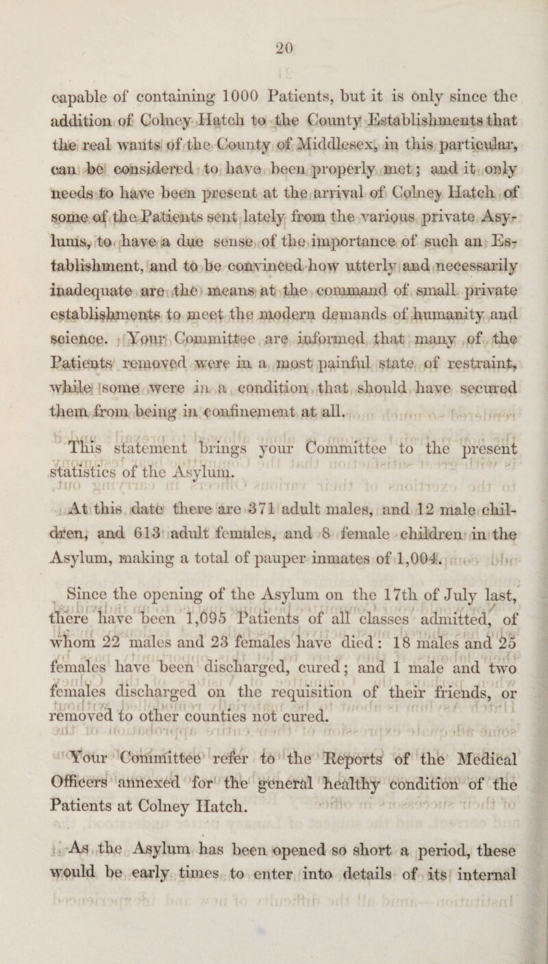 ciipable of containiug 1000 Patients, but it is only since tbe addition of Colney Hatch to the County Establishments that the real wants of the County of Middlesex, in this particular^ can be considered to have been properly met; and it only needs to have been present at the arrival of Colne}' Hatch of some of thaPatients sent lately from the various private Asy¬ lums, tofihave a due sense,, of the importance of such an Es¬ tablishment, and to be convinced how utterly and necessaialy inadequate are the means at the command of small private establishments to meet the modern demands of humanity and science. ffAour Committee are informed that many of the Patients removed wrere in a most painful state of restraint, while some were in a condition that should have secured them from being in confinement at all. This statement brings your Committee to the present statistics of the Asylum. At this date there are 371 adult males, and 12 male chil¬ dren, and 613 i adult females, and 8 female children in the Asylum, making a total of pauper inmates of 1,004. Since the opening of the Asylum on the 17th of July last, there have been 1,095 Patients of all classes admitted, of whorn 22 males and 23 females have died : 18 males and 25 females have been discharged, cured; and 1 male and tw^o females discharged on the requisition of their Mends, or removed to other counties not cured. il, ’^Your 'Committee refer to the Eeports of the Medical Officers annexed Yor' the general healthy condition of the Patients at Colney Hatch. j . -AvS the Asylum has been opened so short a period, these would be early times to enter into details of its internal