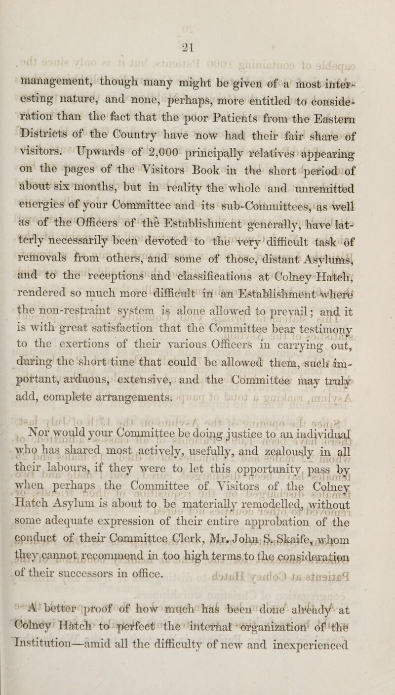 iiiiiiiag’einent, though many might be given of a most intei’- esting nature, and none, perhaps, more entitled to conside¬ ration than the fact that the poor Patients from the Eastern Districts of the Country have now had their fair share of visitors. Upwards of 2,000 principally relatives appearing on the pages of the ^Visitors Book in the short period of about six months, but in reality the whole and imremitted energies of your Committee and its sub-Committees, as well as of the Officers of the Establishment generally, have lat¬ terly necessarily been devoted to the very difficult task df removals from others, and some of those, distant Asylums’ and to the receptions and classifications at Colney Hatch, rendered so much more difficult in an Establishment wherb r the non-restraint system is alone allowed to prevail; and it is with great satisfaction that the Committee bear testimony to the exertions of their various Officers in carrying out, during the shoii; time that could be allowed them, such im¬ portant, arduous, extensive, and the Committee may truly add, complete arrangements. Nor would your Committee be doing justice to an individual who has shared most actively, usefully, and zealously in g.11 their labours, if they were to let this opportunity pass by when perhaps the Committee of Visitors of the Colney Hatch Asylum is about to be materially remodelled, without some adequate expression of their entire approbation of the conduct of their Committee Clerk, Mr. Jokn S^Skaife, ,wI>om they caimot recommend in too high terms to the consideanlit^x of their successors in office. > iu A bettor proof of how much haS been done all^^idy at Colney Hutch to perfect the intcinal • organization of ' the Institution—amid all the difficulty of new and inexperienced