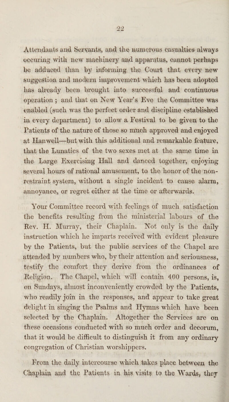 Attendauts and Servants, and the numerous casualties always occuring with new machinery and apparatus, cannot perhaps be adduced than by informing the Court that every new suggestion and modern improvement which has been adopted has already been brought into successful and continuous operation ; and that on New Year’s Eve the Committee was enabled (such was the perfect order and discipline established in every department) to allow a Festival to be given to the Patients of the nature of those so much approved and enjoyed at Han well—but with this additional and remarkable featui*e, that the Limatics of the two sexes met at the same time in the Large Exercising Hall and danced together, enjoying several hours of rational amusement, to the honor of the non- restraint system, without a single incident to cause alarm, annoyance, or regret either at the time or afterwards. Your Committee record with feelings of much satisfaction the benefits resulting from the ministerial labours of the Rev. H. Murray, their Chaplain. Not only is the daily instruction which he imparts received with evident pleasure by the Patients, but the public services of the Chaj^el are attended by numbers who, by their attention and seriousness, testify the comfort they derive from the ordinances of Religion. The Chapel, Avhich will contain 400 persons, is, on Sundays, almost inconveniently crowded by the Patients, who readily join in the responses, and appear to take great delight in singing tlie Psalms and Hymns which have been selected by the Chaplain. Altogether the Services are on these occasions conducted with so much order and decorum, that it would be difficidt to distinguish it from any ordinary congregation of Christian worshippers. From the daily intercourse which takes place between the Chaplain and the Patients in his visits to the Wards, they