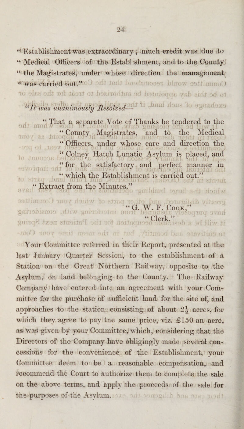 “ Establishment was extraordinarv much credit was due to Medical Officers of' the Establishnieiit, and to the County “ the Magistrates, under -whose direction the management* was carried'out.’’' “ (!■’ t i 'i; . i .) -l- ■}' ^*11 was imaniinously Resolved- II ■ J p ;i,I ■If Jj/yji - t. ■ I ' K ifi I,' „^^“That a separate Vote of Thanks be tendered to the . “ Comity Magistrates, and. to the Medical “ Officers, under whose care and direction the Colney Hatch Lunatic Asylum is placed, and “for the satisfactory and perfect manner in , “ ivhich the Establishment is carried out.” ■>,. : ■ ■ -..T “ Extract from the Minutes.” n tin 'i Jni' Un': , ■ 1 y ; -jfv “G. AV. F. Cook,” . “Clerk.” ‘YoUr Committee referred in their Report, presented at the last January Quarter Session, to the establishment of a Station on the Great Northern Railway, opposite to the Asylum,' on land belonging to the County. Tlie Railway Company haye entered into an agreement with your Com¬ mittee for the purchase of sufficient land for the site of, and approaches to the station consisting of about 2| acres, for which they agree to pay tne same price, viz. £150 an acre, as Was given by your Committee, wffiich, considering that the Directors of the Company have obligingly made several con¬ cessions for the convenience of the Establishment, your Committee deem to be a reasonable compensation, and recommend the Court to authorize them to complete the sale on the above terms, and apply the proceeds of the sale for the purposes of the Asylum.