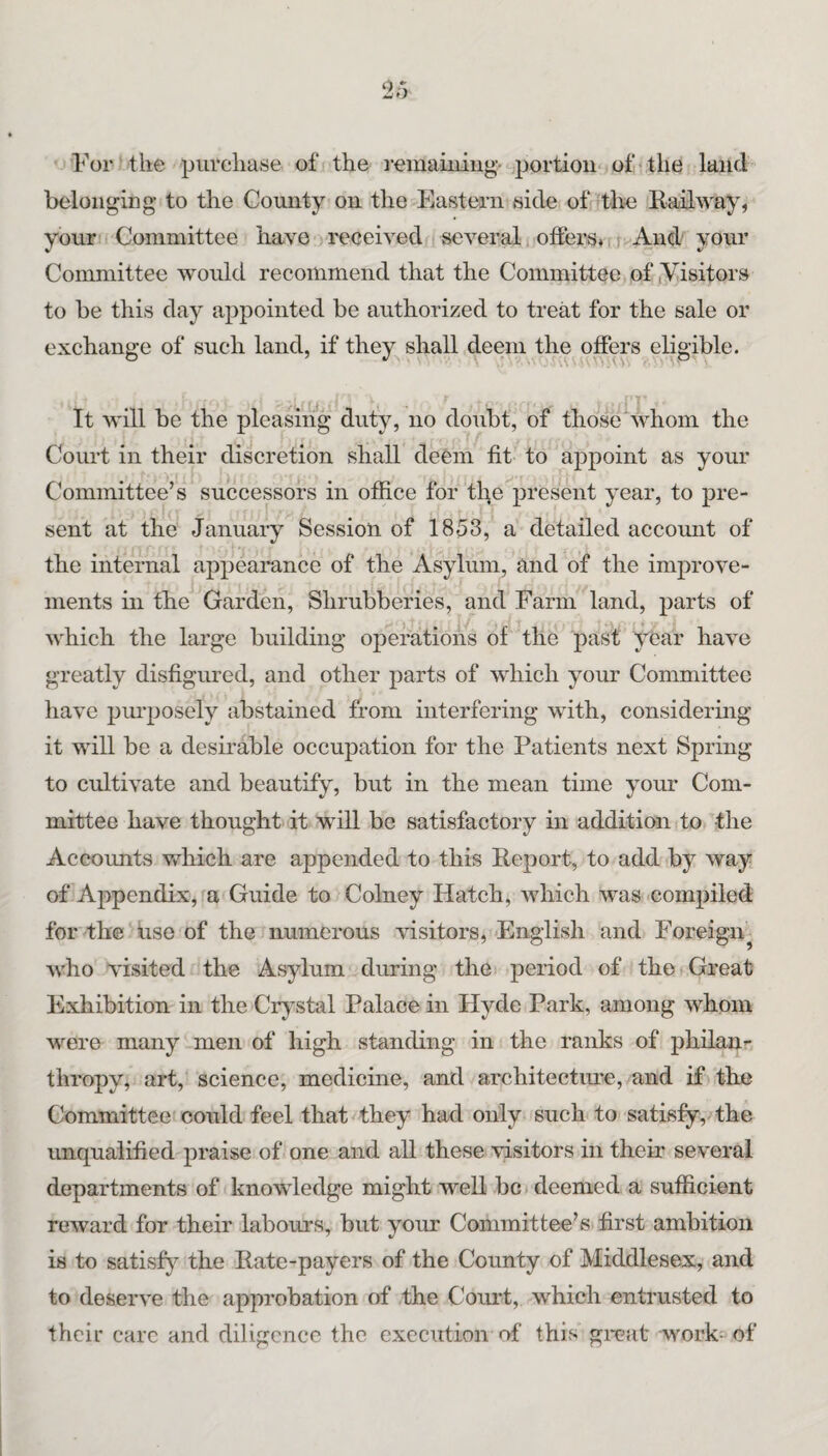For the purchase of the I’emaiuiiig- portion ofrthe land belonging- to the County on the Eastern side of the Kail way, your Committee have received several ofiers*fi And vour Committee would recommend that the Committee of (Visitors to be this day appointed be authorized to treat for the sale or exchange of such land, if they^ shall deem the offep eligible. It will be the pleasing duty, no doubt, of those whom the Court in their discretion shall deem fit to aj)point as your Committee’s successors in office for the present year, to pre¬ sent at the Januaiy Session of 1853, a detailed account of the internal appearance of the Asylum, and of the improve¬ ments in the Garden, Shrubberies, and Farm land, parts of which the large building operations of the past year have greatly disfigured, and other parts of which your Committee have pm-posely abstained from interfering with, considering it will be a desirable occupation for the Patients next Spring to cultivate and beautify, but in the mean time your Com¬ mittee have thought it wull be satisfactory in addition to the Accounts v/hich are appended to this Report, to add by way of Appendix, a Guide to Colney Hatch, which was-compiled for the Use of the numerous visitors, English and Foreign^ who visited the Asylum during the period of the Great Exhibition in the Crj^stal Palace in Hyde Park, among whom were many men of high standing in the ranks of philau'- thropy, art, science, medicine, and architecture, and if the Committee could feel that they had only such to satisfy, the unqualified praise of one and all these visitors in their several departments of knowledge might well be* deemed a sufficient reward for their labours, but your Committee’s first ambition is to satisfy the Rate-payers of the County of Middlesex, and to deserve the approbation of the Corut, which entrusted to their care and diligence the execution of this gi-eat work- of