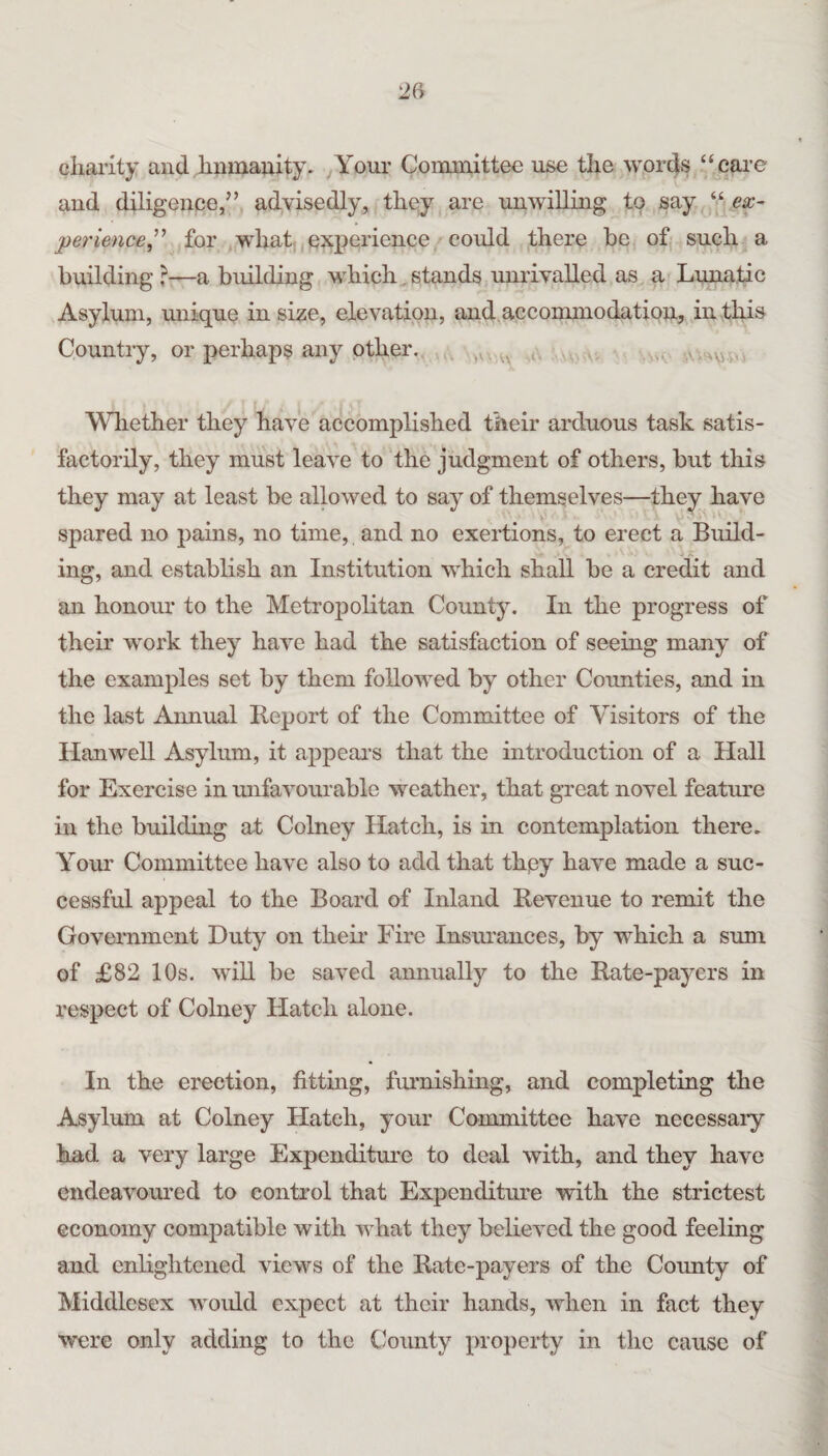 chanty and hnmauity. ^Your Committee use the words ‘‘care and diligence,” advisedly, they are unwilling to say . “ef- perience^'’ for ,what; experience could there be ofj such a building ?—a building which. stands unrivalled as a Lunatic Asylum, unique in size, elevation, and accommodation, in this Country, or perhaps any other.. .... Wliether they have accomplished their arduous task satis¬ factorily, they must leave to ‘the judgment of others, but this they may at least be allowed to say of themselves—they have spared no pains, no time, and no exertions, to erect a Build¬ ing, and establish an Institution which shall be a credit and an honour to the Metroj)olitan County. In the progress of their work they have had the satisfaction of seeing many of the examples set by them followed by other Counties, and in the last Annual Report of the Committee of Visitors of the Hanwell Asylum, it appears that the introduction of a Hall for Exercise in mifavomuble weather, that great novel featm’e in the building at Colney Hatch, is in contemplation there. Your Committee have also to add that they have made a suc¬ cessful appeal to the Board of Inland Revenue to remit the Government Duty on their Fire Insiwances, by which a sum of £82 10s. will be saved annually to the Rate-payers in respect of Colney Hatch alone. In the erection, fittmg, furnishing, and completing the Asylum at Colney Hatch, your Committee have necessary had a very large Expenditure to deal with, and they have endeavoured to control that Expenditure with the strictest economy compatible with what they believed the good feeling and enlightened views of the Rate-payers of the County of Middlesex woidd expect at their hands, when in fact they were only adding to the County property in the cause of