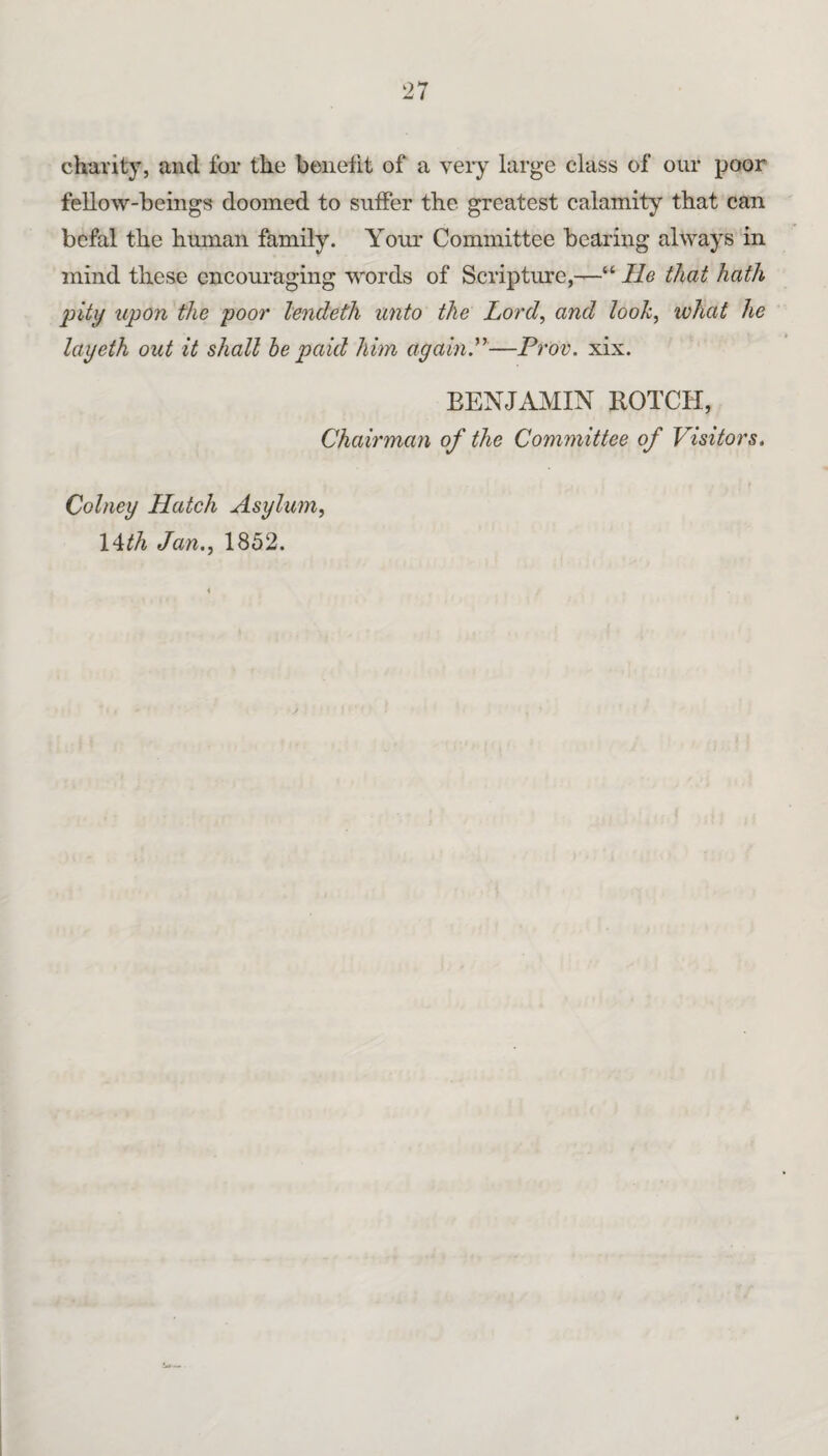 charity, and for the benefit of a very large class of our poor fellow-beings doomed to suffer the greatest calamity that can bcfal the human family. Your Committee bearing always in mind these encouraging words of Scripture,—“ He that hath pity upon the poor lencleth unto the Lord, and look, what he layeih out it shall he paid him again.'*'—Prov. xix. BENJAMIN BOTCH, Chairman of the Committee of Visitors. Cohiey Hatch Asylum, \‘^th Jan., 1852.