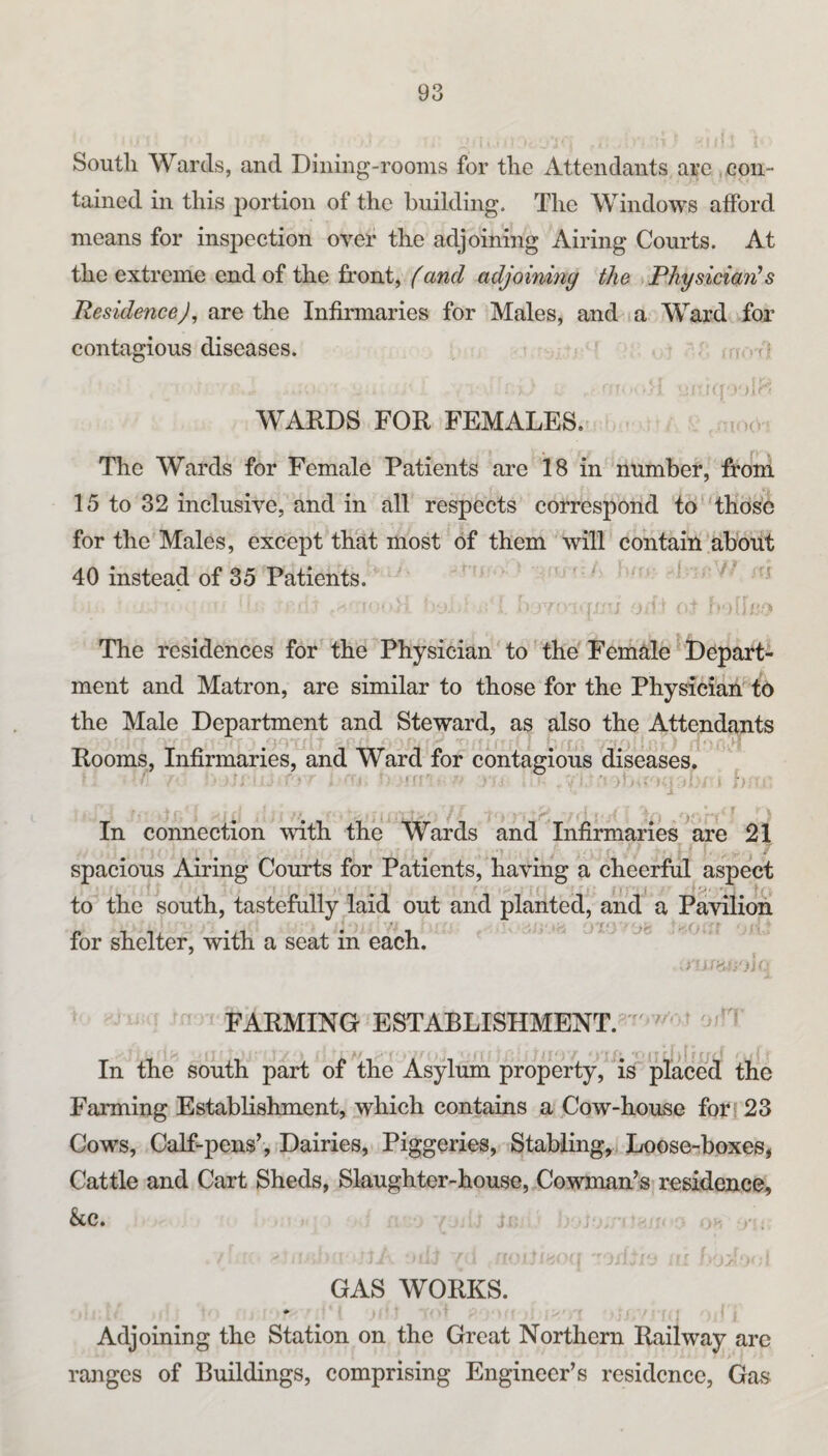 South Wards, and Dining-rooms for the Attendants are . con¬ tained in this portion of the building. The Windows afford means for inspection over the adjoining Airing Courts. At the extreme end of the front, (and adjoining the Physician's Residence), are the Infirmaries for Males, and a Ward for contagious diseases. .f . i j! WARDS FOR FEMALES, i The Wards for Female Patients are 18 in number, from 15 to 32 inclusive, and in all respects correspond to‘‘those for the Males, except that most of them will contain'about 40 instead of 35 Patients. ' ■ ^ -I- - R 7- ; ■ i jit - b The residences for the Physician to the Female ' Depart¬ ment and Matron, are similar to those for the Physician-16 the Male Department and Steward, as also the Attendants Rooms, Infirmaries, and Ward for contagious diseases, ■: ■ ;> .>t = 7 ... :r In connection with the Wards and Infirmaries ^are 21 ' . I . • spacious Airing Courts for Patients, having a cheerful aspect to the south, tastefully laid out and planted, and a Pavilion for shelter, with a seat in each.  ■' FARMING ESTABLISHMENT.”  ' In the south part of the Asylum property, is placed the Farming Establishment, which contains a Cow-house forj 23 Cows, Calf-pens’, iDairies, Piggeries, Stabling, Lroose-boxes, Cattle and Cart Sheds, Slaughter-house, Cowman’s residence, &c. 1 - ■ , GAS WORKS. Adjoining the Station on the Great Northern Railway arc rajigcs of Buildings, comprising Engineer’s residence. Gas