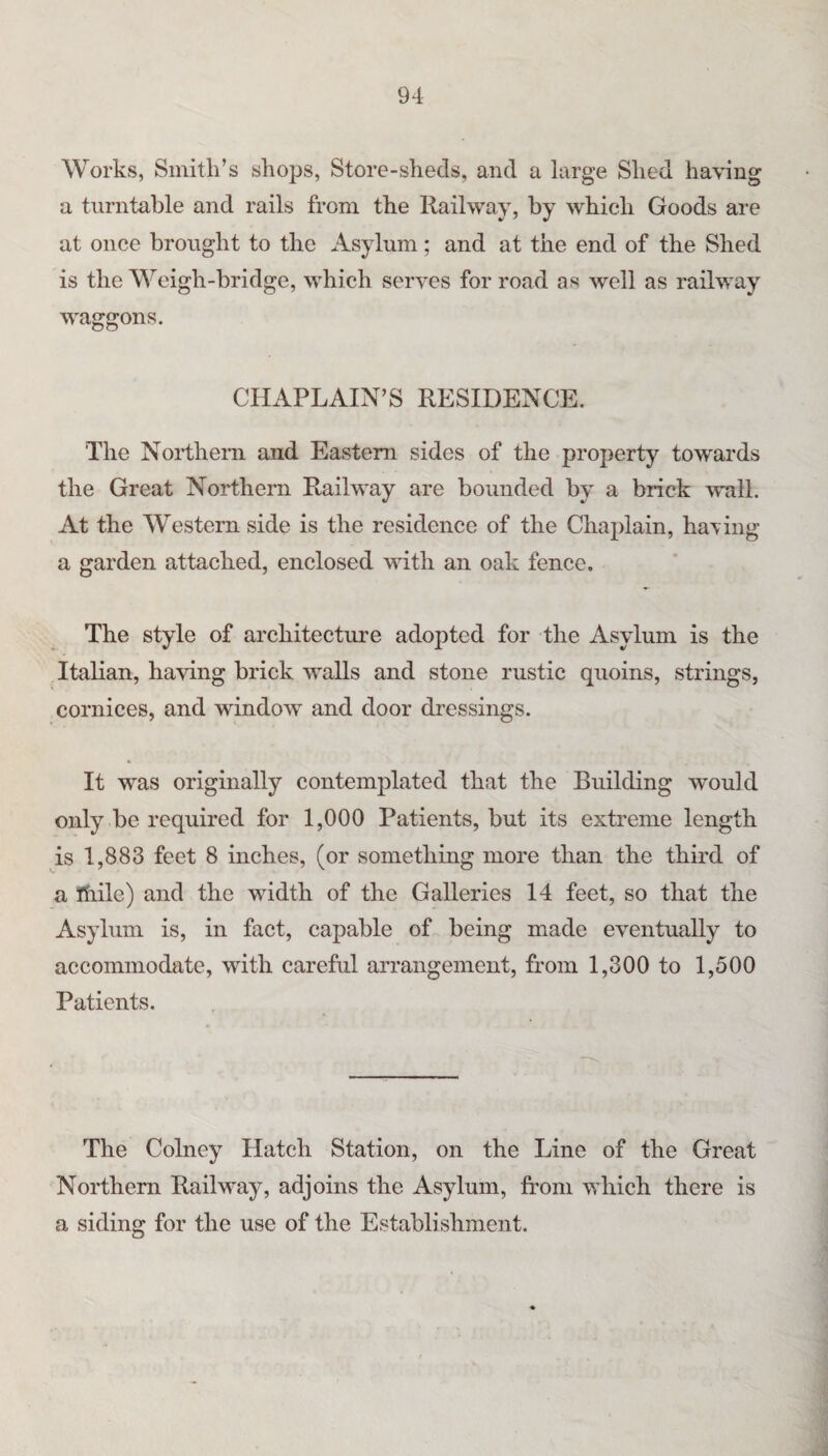Works, Smith’s shops, Store-sheds, and a large Shed having a turntable and rails from the Railway, by which Goods are at once brought to the Asylum; and at the end of the Shed is the Weigh-bridge, which serves for road as well as railway waggons. CHAPLAIN’S RESIDENCE. The Northern and Eastern sides of the property towards the Great Northern Railway are bounded by a brick wall. At the Western side is the residence of the Chaplain, haTing a garden attached, enclosed with an oak fence. The style of architecture adopted for the Asylum is the Italian, having brick walls and stone rustic quoins, strings, cornices, and window and door dressings. It was originally contemplated that the Building would only be required for 1,000 Patients, but its extreme length is 1,883 feet 8 inches, (or something more than the third of a Ihile) and the width of the Galleries 14 feet, so that the Asylum is, in fact, capable of being made eventually to accommodate, with careful arrangement, from 1,300 to 1,500 Patients. The Colney Hatch Station, on the Line of the Great Northern Railway, adjoins the Asylum, from which there is a siding for the use of the Establishment.