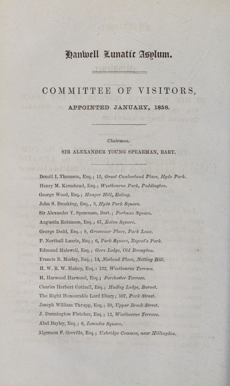 g?ankidl lunatic gfeplum. COMMITTEE OF VISITORS, APPOINTED JANUARY, 1858. Chairman. SIR ALEXANDER YOUNG SPEARMAN, BART. Denzil I. Thomson, Esq.; 15, Great Cumberland Place, Ilyde Parle. Henry M. Kemshead, Esq.; Westbourne Parle, Paddington. George Wood, Esq.; Hanger Hill, Ealing. John S. Brooking, Esq., 3, Hyde Parle Square. Sir Alexander Y. Spearman, Bart.; Port-man Square. Augustin Robinson, Esq.; 67, Eaton Square. George Dodd, Esq.; 9, Qrosvenor Place, Park Lane. P. Northall Laurie, Esq.; 6, Park Square, Regent’s Park. Edmund Halswell, Esq.; Gore Lodge, Old Brompton. Francis B. Morley, Esq.; 14, Norland Place, Notting Hill. H. W. R. W. Halsey-, Esq.: 132, Westbourne Terrace. H. Harwood Harwood, Esq.; Porchester Terrace. Charles Herbert Cottrell, Esq.; Hadley Lodge, Barnet. The Right Honourable Lord Ebury; 107, Park Street. Joseph William Thrupp, Esq.; 50, Upper Brook Street. J. Dunnington Fletcher, Esq.; 12, Westbourne Terrace. Abel Bayley, Esq.; 6, Lowndes Square. Algernon F. Greville, Esq.; Uxbridge Common, near Hillingdon.