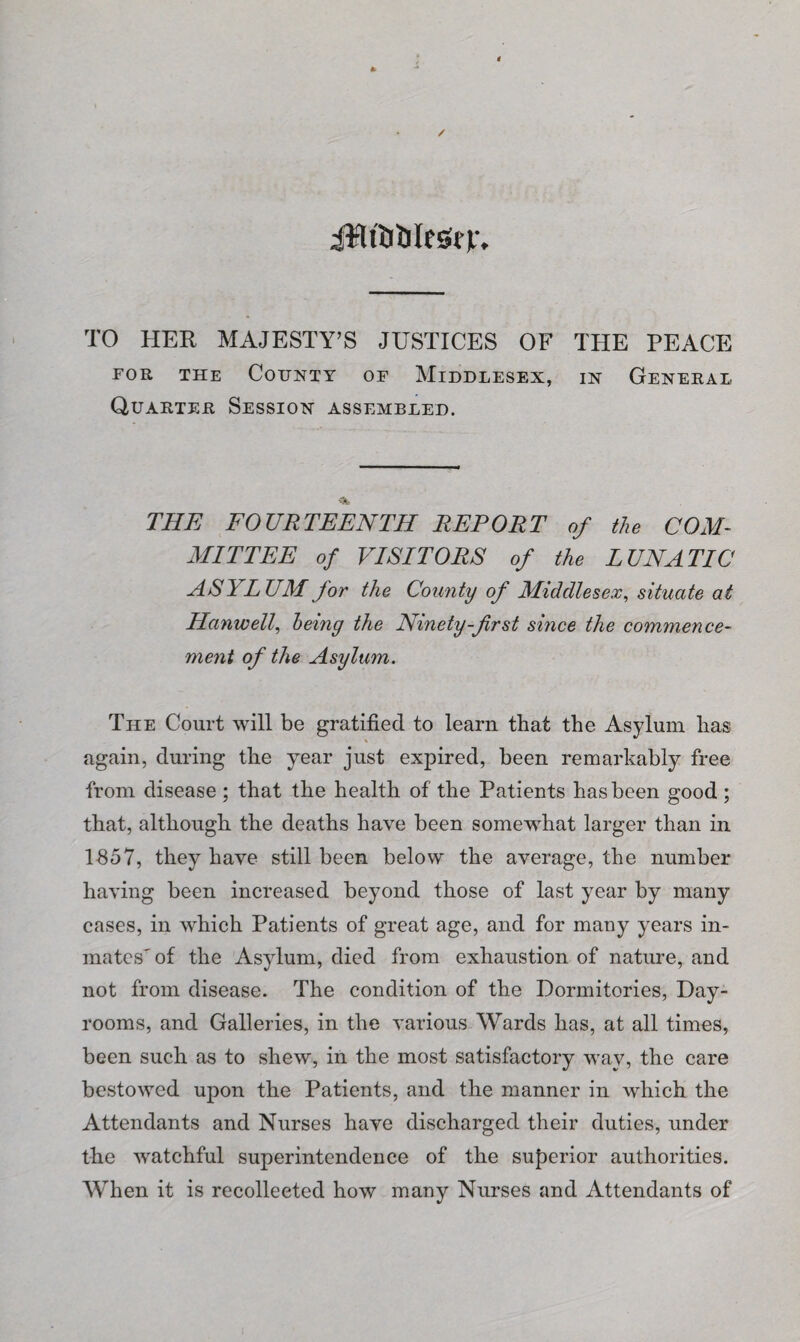 / iiflititilesirir. TO HER MAJESTY’S JUSTICES OF THE PEACE for the County of Middlesex, in General Quarter Session assembled. THE FOURTEENTH REPORT of the COM¬ MITTEE of VISITORS of the LUNATIC ASYLUM for the County of Middlesex, situate at Hanwell, being the Ninety-frst since the commence¬ ment of the Asylum. The Court will be gratified to learn that the Asylum has again, during the year just expired, been remarkably free from disease ; that the health of the Patients has been good ; that, although the deaths have been somewhat larger than in 1857, they have still been below the average, the number having been increased beyond those of last year by many cases, in which Patients of great age, and for many years in¬ mates'of the Asylum, died from exhaustion of nature, and not from disease. The condition of the Dormitories, Day- rooms, and Galleries, in the various Wards has, at all times, been such as to shew, in the most satisfactory way, the care bestowed upon the Patients, and the manner in which the Attendants and Nurses have discharged their duties, under the watchful superintendence of the superior authorities. When it is recollected how many Nurses and Attendants of