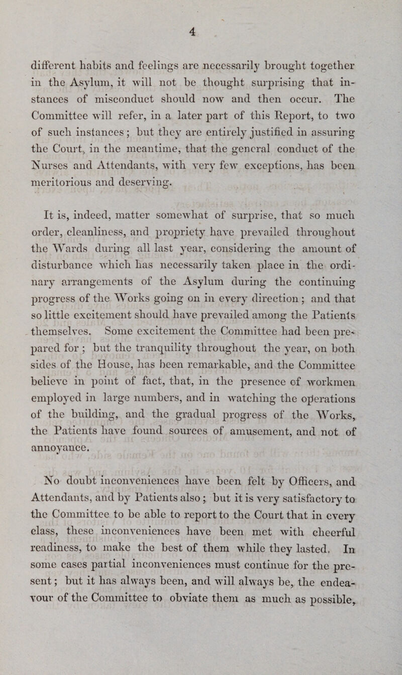 different habits and feelings are necessarily brought together in the Asylum, it will not be thought surprising that in¬ stances of misconduct should now and then occur. The Committee will refer, in a later part of this Report, to two of such instances; but they are entirely justified in assuring the Court, in the meantime, that the general conduct of the Nurses and Attendants, with very few exceptions, has been meritorious and deserving. * * r . x It is, indeed, matter somewhat of surprise, that so much order, cleanliness, and propriety have prevailed throughout the Wards during all last year, considering the amount of disturbance which has necessarily taken place in the ordi¬ nary arrangements of the Asylum during the continuing progress of the Works going on in every direction; and that so little excitement should have prevailed among the Patients themselves. Some excitement the Committee had been pre* pared for ; but the tranquility throughout the year, on both sides of the House, has been remarkable, and the Committee believe in point of fact, that, in the presence of workmen employed in large numbers, and in watching the operations of the building, and the gradual progress of the Works, the Patients have found sources of amusement, and not of annoyance. No doubt inconveniences have been felt by Officers, and Attendants, and by Patients also; but it is very satisfactory to the Committee to be able to report to the Court that in every class, these inconveniences have been met with cheerful readiness, to make the best of them while they lasted, In some cases partial inconveniences must continue for the pre¬ sent ; but it has always been, and will always be, the endea¬ vour of the Committee to obviate them as much as possible,.