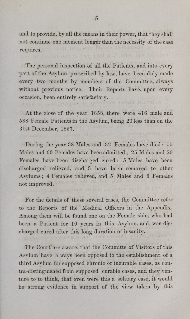 and to provide, by all the means in their power, that they shall not continue one moment longer than the necessity of the ease requires. The personal inspection of all the Patients, and into every part of the Asylum prescribed by law, have been duly made every two months by members of the Committee, always without previous notice. Their Reports have, upon every occasion, been entirely satisfactory. At the close of the year 1858, there were 416 male and 588 Female Patients in the Asylum, being 20 less than on the 31st December, 1857. During the year 38 Males and 32 Females have died ; 55 Males and 60 Females have been admitted; 25 Males and 20 Females have been discharged cured; 5 Males have been discharged relieved, and 3 have been removed to other Asylums; 4 Females relieved, and 5 Males and 5 Females not improved. For the details of these several cases, the Committee refer to the Reports of the Medical Officers in the Appendix. Among them will be found one on the Female side, who had been a Patient for 10 years in this Asylum, and was dis¬ charged cured after this long duration of insanity. The Court'are aware, that the Committe of Visitors of this Asylum have always been opposed to the establishment of a third Asylum for supposed chronic or incurable cases, as con¬ tra-distinguished from supposed curable cases, and they ven¬ ture to to think, that even were this a solitary case, it would be strong evidence in support of the view taken by this