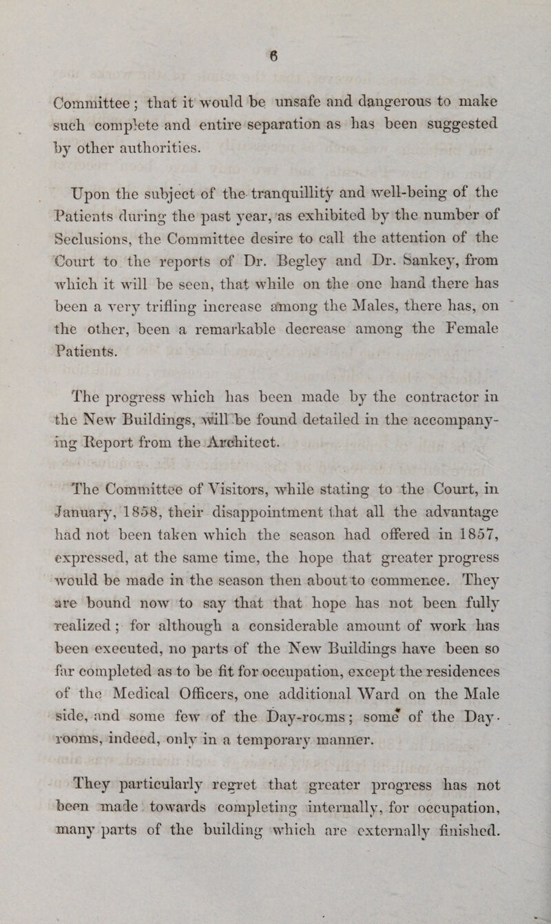 Committee ; that it would be unsafe and dangerous to make such complete and entire separation as has been suggested by other authorities. Upon the subject of the tranquillity and well-being of the Patients during the past year, as exhibited by the number of Seclusions, the Committee desire to call the attention of the Court to the reports of Dr. Begley and Dr. Sankey, from which it will be seen, that while on the one hand there has been a very trifling increase among the Males, there has, on the other, been a remarkable decrease among the Female Patients. The progress which has been made by the contractor in the New Buildings, will be found detailed in the accompany¬ ing Iieport from the Architect. The Committee of Visitors, while stating to the Court, in January, 1858, their disappointment that all the advantage had not been taken which the season had offered in 1857, expressed, at the same time, the hope that greater progress would be made in the season then about to commence. They are bound now to say that that hope has not been fully realized; for although a considerable amount of work has been executed, no parts of the New Buildings have been so far completed as to be fit for occupation, except the residences of the Medical Officers, one additional Ward on the Male side, and some few of the Day-rocms; some of the Day • rooms, indeed, only in a temporary manner. They particularly regret that greater progress has not been made towards completing internally, for occupation, many parts of the building which are externally finished.