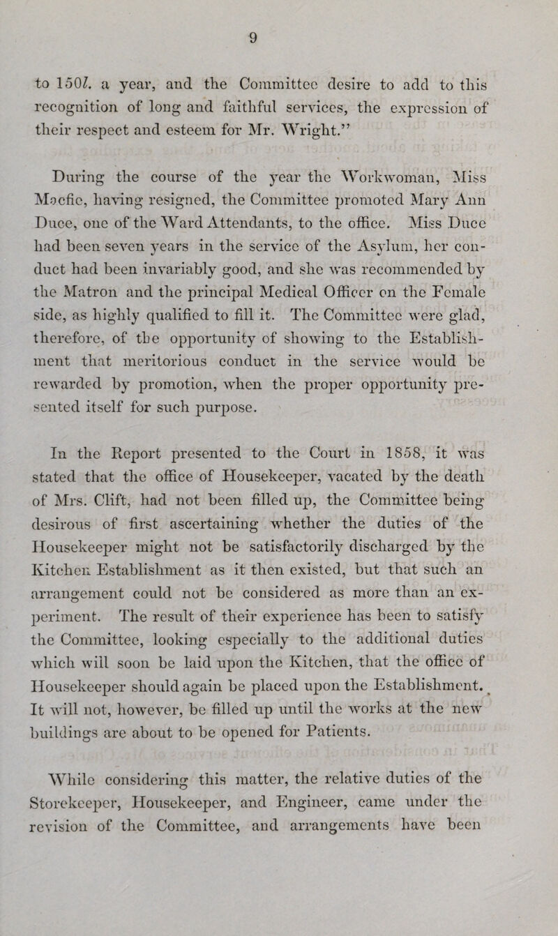 to 150Z. a year, and the Committee desire to add to this recognition of long and faithful services, the expression of their respect and esteem for Mr. Wright.” During the course of the year the Workwoman, Miss Mo.cfie, having resigned, the Committee promoted Mary Ann Duce, one of the Ward Attendants, to the office. Miss Duce had been seven years in the service of the Asylum, her con¬ duct had been invariably good, and she was recommended by the Matron and the principal Medical Officer on the Female side, as highly qualified to fill it. The Committee were glad, therefore, of the opportunity of showing to the Establish¬ ment that meritorious conduct in the service would be rewarded by promotion, when the proper opportunity pre¬ sented itself for such purpose. In the Report presented to the Court in 1858, it was stated that the office of Housekeeper, vacated by the death of Mrs. Clift, had not been filled up, the Committee being desirous of first ascertaining whether the duties of the Housekeeper might not be satisfactorily discharged by the Kitchen Establishment as it then existed, but that such an arrangement could not be considered as more than an ex¬ periment. The result of their experience has been to satisfy the Committee, looking especially to the additional duties which will soon be laid upon the Kitchen, that the office of Housekeeper should again be placed upon the Establishment. % It will not, however, be filled up until the works at the new buildings are about to be opened for Patients. While considering this matter, the relative duties of the Storekeeper, Housekeeper, and Engineer, came under the revision of the Committee, and arrangements have been