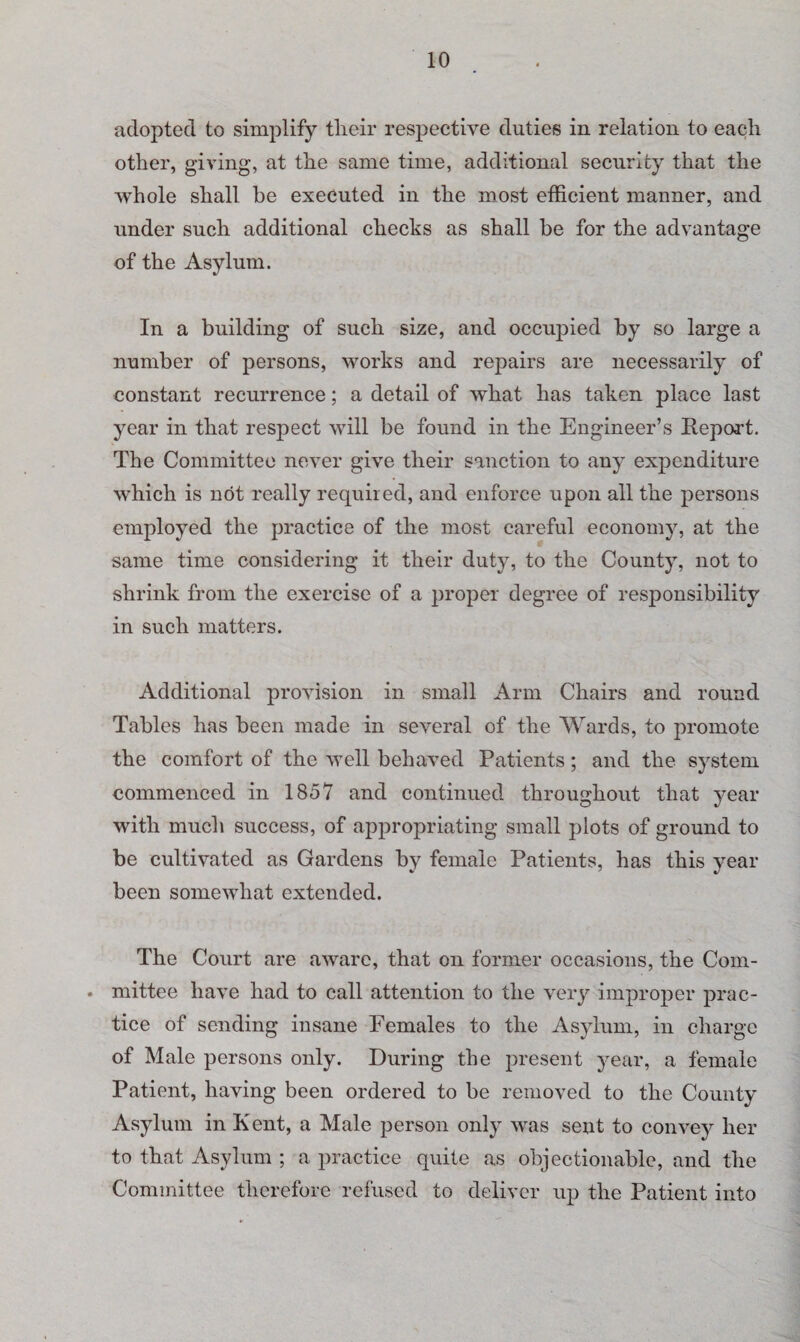 adopted to simplify tlieir respective duties in relation to each other, giving, at the same time, additional security that the whole shall be executed in the most efficient manner, and under such additional checks as shall be for the advantage of the Asylum. In a building of such size, and occupied by so large a number of persons, works and repairs are necessarily of constant recurrence; a detail of what has taken place last year in that respect will be found in the Engineer’s Report. The Committee never give their sanction to any expenditure which is not really required, and enforce upon all the persons employed the practice of the most careful economy, at the same time considering it their duty, to the County, not to shrink from the exercise of a proper degree of responsibility in such matters. Additional provision in small Arm Chairs and round Tables has been made in several of the Wards, to promote the comfort of the well behaved Patients; and the system commenced in 1857 and continued throughout that year with much success, of appropriating small plots of ground to be cultivated as Gardens by female Patients, has this year been somewhat extended. The Court are aware, that on former occasions, the Com- • mittee have had to call attention to the very improper prac¬ tice of sending insane Females to the Asylum, in charge of Male persons only. During the present year, a female Patient, having been ordered to be removed to the County Asylum in Kent, a Male person only was sent to convey her to that Asylum ; a practice quite as objectionable, and the Committee therefore refused to deliver up the Patient into