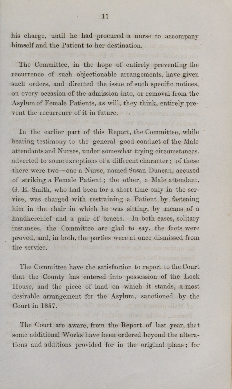 his charge, until he had procured a nurse to accompany himself and the Patient to her destination. The Committee, in the hope of entirely preventing the recurrence of such objectionable arrangements, have given such orders, and directed the issue of such specific notices, on every occasion of the admission into, or removal from the Asylum of Female Patients, as will, they think, entirely pre¬ vent the recurrence of it in future. In the earlier part of this Report, the Committee, while bearing testimony to the general good conduct of the Male attendants and Nurses, under somewhat trying circumstances, adverted to some exceptions of a different character; of these there were two—one a Nurse, named Susan Duncan, accused of striking a Female Patient; the other, a Male attendant, G. E. Smith, who had been for a short time only in the ser¬ vice, was charged with restraining a Patient by fastening him in the chair in which he was sitting, by means of a handkerchief and a pair of braces. In both cases, solitary instances, the Committee are glad to say, the facts were proved, and, in both, the parties were at once dismissed from the service. The Committee have the satisfaction to report to the Court that the County has entered into possession of the Lock House, and the piece of land on which it stands, a most desirable arrangement for the Asylum, sanctioned by the Court in 1857. The Court are aware, from the Report of last year, that some addilional Works have been ordered beyond the altera¬ tions and additions provided for in the original plans ; for