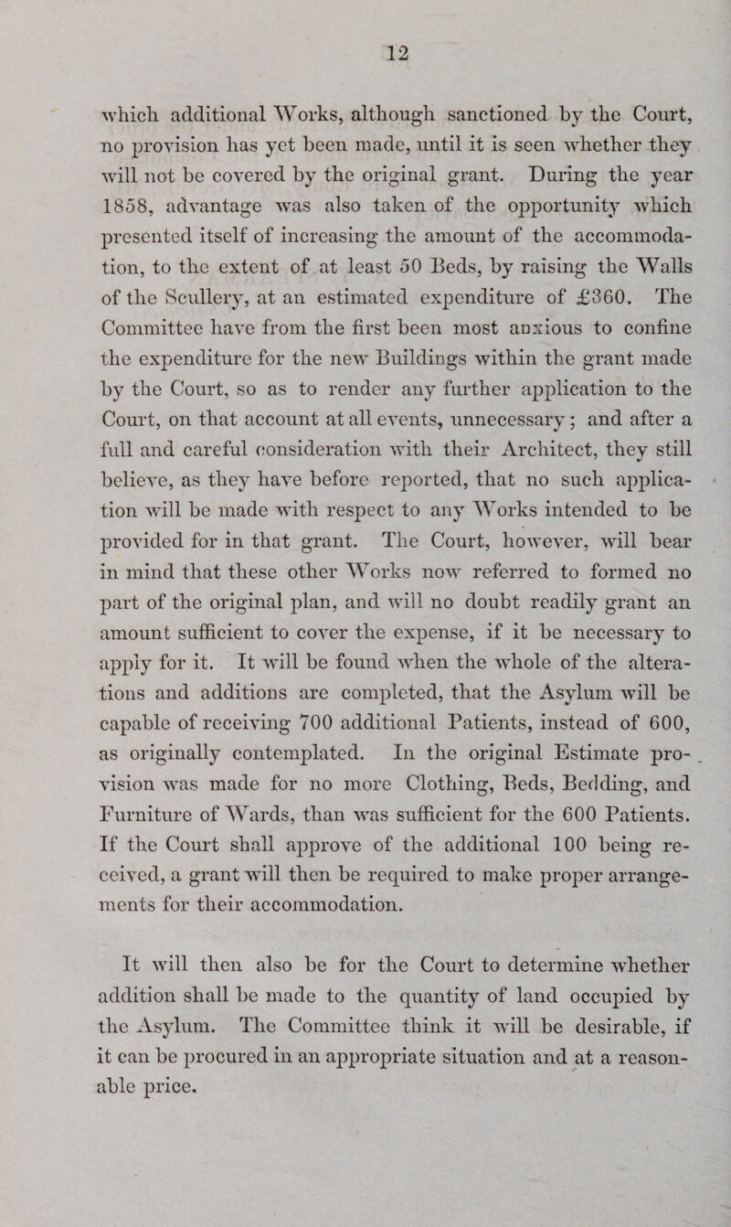 which, additional Works, although sanctioned by the Court, no provision has yet been made, until it is seen whether they will not be covered by the original grant. During the year 1858, advantage was also taken of the opportunity which presented itself of increasing the amount of the accommoda¬ tion, to the extent of at least 50 Beds, by raising the Walls of the Scullery, at an estimated expenditure of £360. The Committee have from the first been most anxious to confine the expenditure for the new Buildings within the grant made by the Court, so as to render any further application to the Court, on that account at all events, unnecessary; and after a full and careful consideration with their Architect, they still believe, as they have before reported, that no such applica¬ tion will be made with respect to any Works intended to be provided for in that grant. The Court, however, will bear in mind that these other Works now referred to formed no part of the original plan, and will no doubt readily grant an amount sufficient to cover the expense, if it be necessary to apply for it. It will be found when the whole of the altera¬ tions and additions are completed, that the Asylum will be capable of receiving 700 additional Patients, instead of 600, as originally contemplated. In the original Estimate pro- . vision was made for no more Clothing, Beds, Bedding, and Furniture of Wards, than was sufficient for the 600 Patients. If the Court shall approve of the additional 100 being re¬ ceived, a grant will then be required to make proper arrange¬ ments for their accommodation. It will then also be for the Court to determine whether addition shall be made to the quantity of land occupied by the Asylum. The Committee think it will be desirable, if it can be procured in an appropriate situation and at a reason¬ able price.