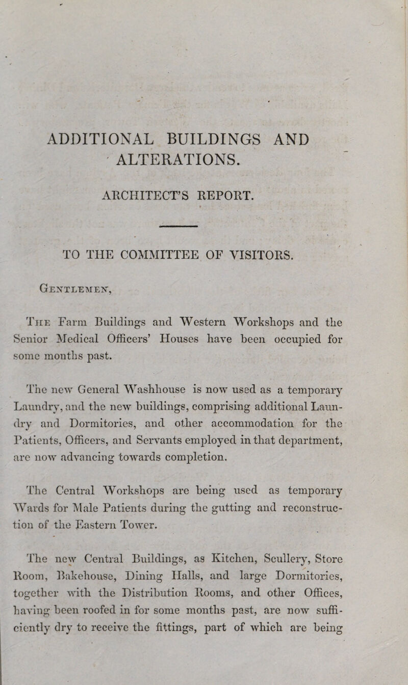 ADDITIONAL BUILDINGS AND • ALTERATIONS. ARCHITECT’S REPORT. r TO THE COMMITTEE OF VISITORS. Gentlemen, The Farm Buildings and Western Workshops and the Senior Medical Officers’ Houses have been occupied for some months past. The new General Washhouse is now used as a temporary Laundry, and the new buildings, comprising additional Laun¬ dry and Dormitories, and other accommodation for the Patients, Officers, and Servants employed in that department, are now advancing towards completion. The Central Workshops are being used as temporary Wards for Male Patients during the gutting and reconstruc¬ tion of the Eastern Tower. The new Central Buildings, as Kitchen, Scullery, Store llooin, Bakehouse, Dining Halls, and large Dormitories, together with the Distribution Rooms, and other Offices, having been roofed in for some months past, are now suffi¬ ciently dry to receive the fittings, part of which are being