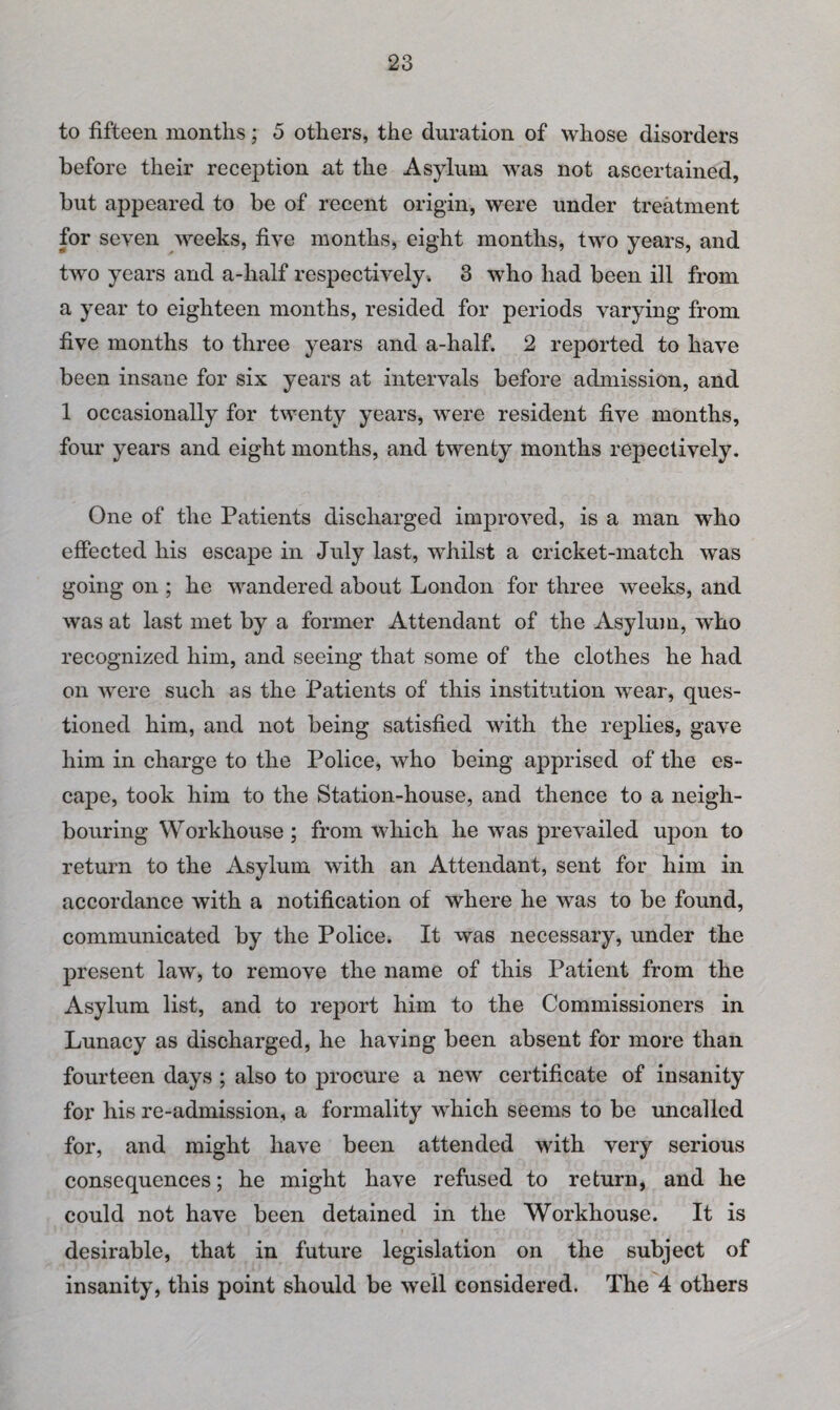 to fifteen months; 5 others, the duration of whose disorders before their reception at the Asylum was not ascertained, but appeared to be of recent origin, were under treatment for seven weeks, five months, eight months, two years, and two years and a-half respectively. 3 who had been ill from a year to eighteen months, resided for periods varying from five months to three years and a-half. 2 reported to have been insane for six years at intervals before admission, and 1 occasionally for twenty years, were resident five months, four years and eight months, and twenty months repectively. One of the Patients discharged improved, is a man who effected his escape in July last, whilst a cricket-match was going on ; he wandered about London for three weeks, and was at last met by a former Attendant of the Asylum, who recognized him, and seeing that some of the clothes he had on were such as the Patients of this institution wear, ques¬ tioned him, and not being satisfied with the replies, gave him in charge to the Police, who being apprised of the es¬ cape, took him to the Station-house, and thence to a neigh¬ bouring Workhouse; from which he was prevailed upon to return to the Asylum with an Attendant, sent for him in accordance with a notification of where he was to be found, communicated by the Police. It was necessary, under the present law, to remove the name of this Patient from the Asylum list, and to report him to the Commissioners in Lunacy as discharged, he having been absent for more than fourteen days ; also to procure a new certificate of insanity for his re-admission, a formality which seems to be uncalled for, and might have been attended with very serious consequences; he might have refused to return, and he could not have been detained in the Workhouse. It is desirable, that in future legislation on the subject of insanity, this point should be well considered. The 4 others