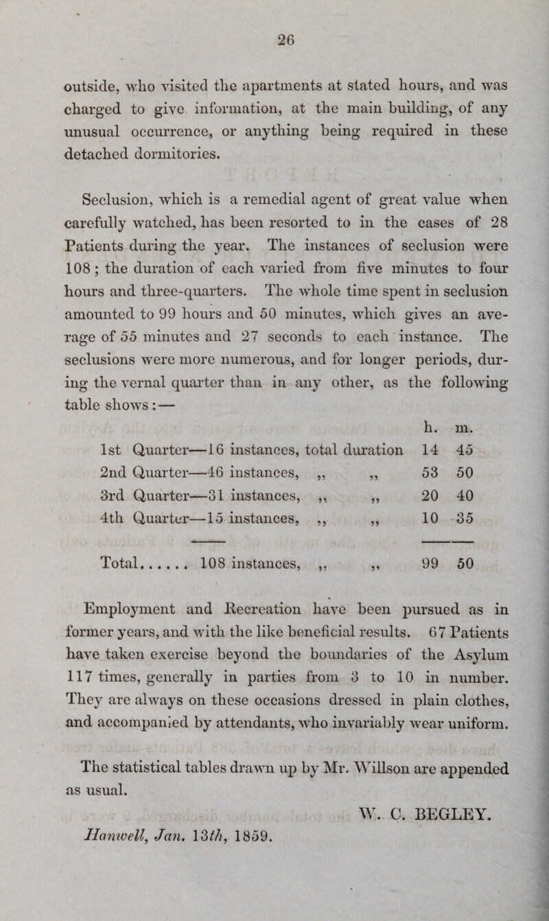 outside, who visited the apartments at stated hours, and was charged to give information, at the main building, of any unusual occurrence, or anything being required in these detached dormitories. Seclusion, which is a remedial agent of great value when carefully watched, has been resorted to in the cases of 28 Patients during the year. The instances of seclusion were 108 ; the duration of each varied from five minutes to four hours and three-quarters. The whole time spent in seclusion amounted to 99 hours and 50 minutes, which gives an ave¬ rage of 55 minutes and 27 seconds to each instance. The seclusions were more numerous, and for longer periods, dur- ing the vernal quarter than in any other, as table shows: — the following h. m. 1st Quarter—16 instances, total duration 14 45 2nd Quarter—46 instances, ,, „ 53 50 3rd Quarter—31 instances, ,, „ 20 40 4th Quarter—15 instances, ,, ,, 10 35 Total. 108 instances, ,, 99 50 Employment and Recreation have been pursued as in former years, and with the like beneficial results. 67 Patients have taken exercise beyond the boundaries of the Asylum 117 times, generally in parties from 3 to 10 in number. They are always on these occasions dressed in plain clothes, and accompanied by attendants, who invariably wear uniform. The statistical tables drawn up by Mr. Willson are appended as usual. W. C. BEGLEY. Iiamvell, Jan. 13th, 1859.