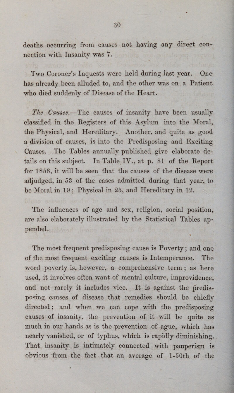 deaths occurring from causes not haying any direct con¬ nection with Insanity was 7. Two Coroner’s Inquests were held during last year. One has already been alluded to, and the other was on a Patient who died suddenly of Disease of the Heart. The Causes.—The causes of insanity have been usually classified in the Registers of this Asylum into the Moral, the Physical, and Hereditary. Another, and quite as good a division of causes, is into the Predisposing and Exciting Causes. The Tables annually published give elaborate de¬ tails on this subject. In Table IV., at p. 81 of the Report for 1858, it will be seen that the causes of the disease were adjudged, in 53 of the cases admitted during that year, to be Moral in 19 ; Physical in 25, and Hereditary in 12. The influences of age and sex, religion, social position, are also elaborately illustrated by the Statistical Tables ap¬ pended. 4 The most frequent predisposing cause is Poverty; and one of the most frequent exciting causes is Intemperance. The word poverty is, however, a comprehensive term; as here used, it involves often want of mental culture, improvidence, and not rarely it includes vice. It is against the predis¬ posing causes of disease that remedies should be chiefly directed; and when we can cope with the predisposing causes of insanity, the prevention of it will be quite as much in our hands as is the prevention of ague, which has nearly vanished, or of typhus, which is rapidly diminishing. That insanity is intimately connected with pauperism is obvious from the fact that an average of l-50th of the