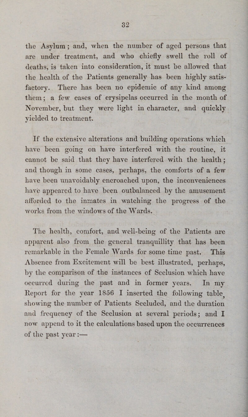 tlie Asylum ; and, when the number of aged persons that are under treatment, and who chiefly swell the roll of deaths, is taken into consideration, it must be allowed that the health of the Patients generally has been highly satis¬ factory. There has been no epidemic of any kind among them; a few cases of erysipelas occurred in the month of November, but they were light in character, and quickly yielded to treatment. If the extensive alterations and building operations which have been going on have interfered with the routine, it cannot be said that they have interfered with the health; and though in some cases, perhaps, the comforts of a few have been unavoidably encroached upon, the inconveniences have appeared to have been outbalanced by the amusement afforded to the inmates in watching the progress of the works from the windows of the Wards. The health, comfort, and well-being of the Patients are apparent also from the general tranquillity that has been remarkable in the Female Wards for some time past. This Absence from Excitement will be best illustrated, perhaps, by the comparison of the instances of Seclusion which have occurred during the past and in former years. In my Report for the year 1856 I inserted the following table? showing the number of Patients Secluded, and the duration and frequency of the Seclusion at several periods; and I now append to it the calculations based upon the occurrences of the past year :—