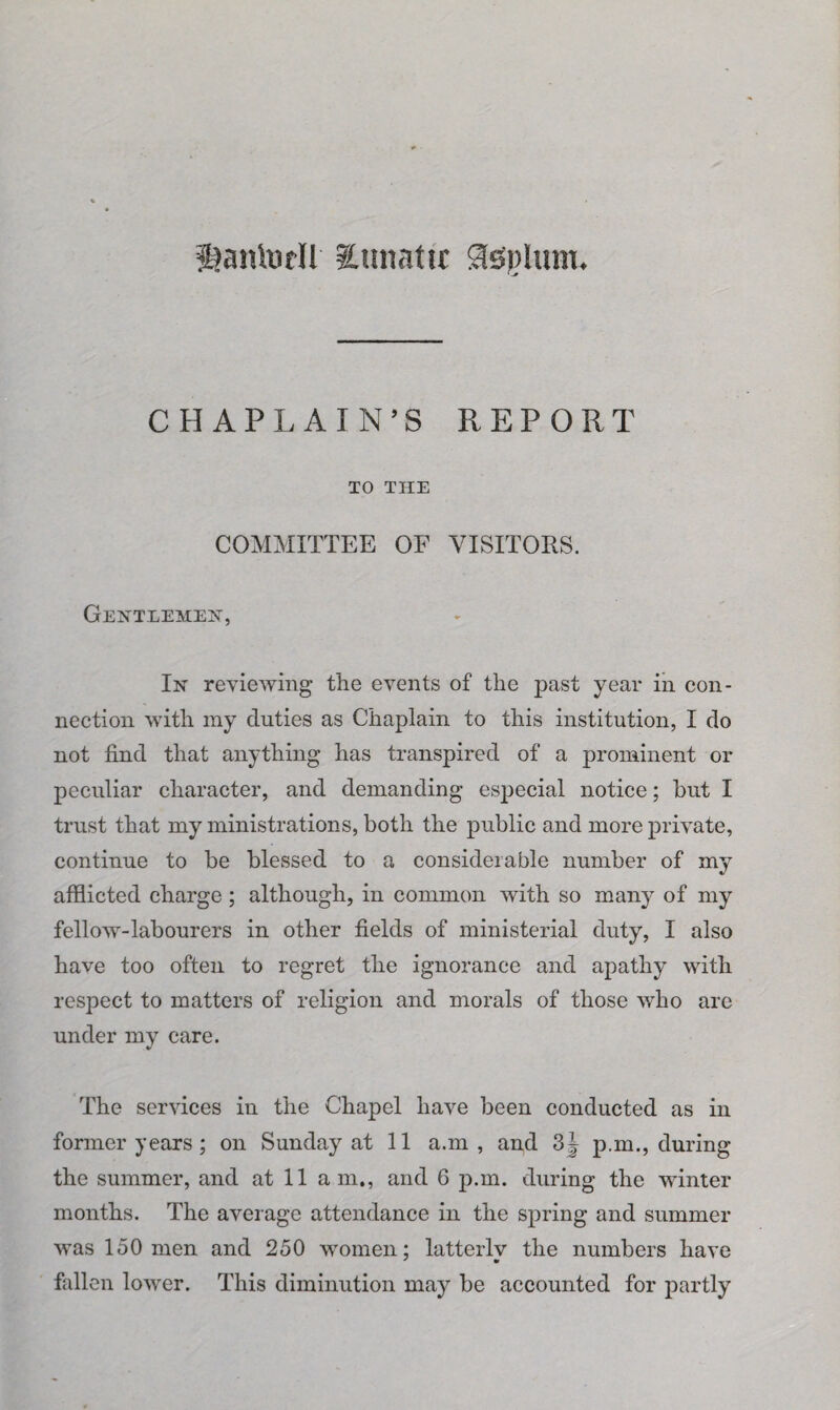 Sjanludl ^Lunatic iJispUun. CHAPLAIN’S REPORT TO THE COMMITTEE OF VISITORS. Gentlemen-, In reviewing the events of the past year in con¬ nection with my duties as Chaplain to this institution, I do not find that anything has transpired of a prominent or peculiar character, and demanding especial notice; but I trust that my ministrations, both the public and more private, continue to be blessed to a considerable number of my afflicted charge; although, in common with so many of my fellow-labourers in other fields of ministerial duty, I also have too often to regret the ignorance and apathy with respect to matters of religion and morals of those who are under my care. The services in the Chapel have been conducted as in former years; on Sunday at 11 a.m , and 3J p.m., during the summer, and at 11 am., and 6 p.m. during the winter months. The average attendance in the spring and summer was 150 men and 250 women: latterlv the numbers have ' •> fallen lower. This diminution may be accounted for partly