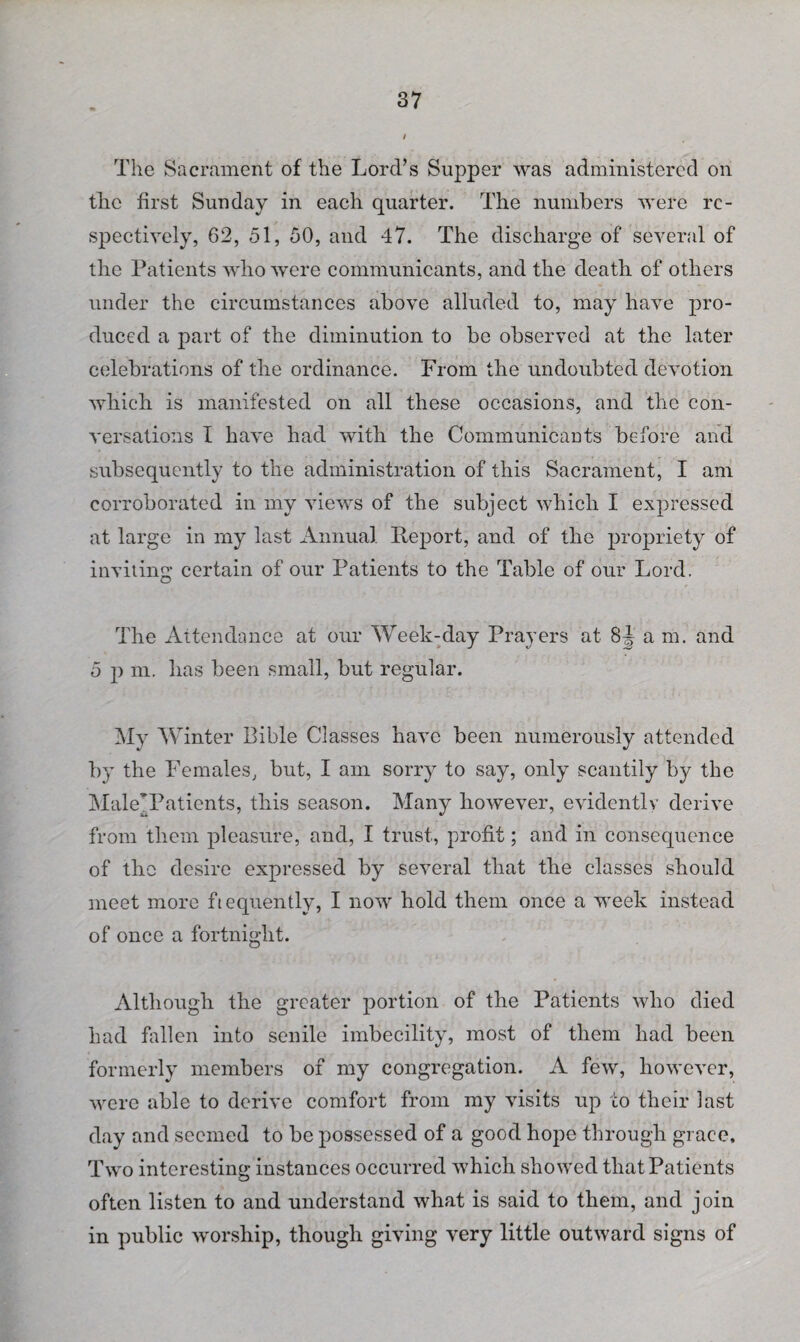 / The Sacrament of the Lord’s Supper was administered on the first Sunday in each quarter. The numbers were re¬ spectively, 62, 51, 50, and 47. The discharge of several of the Patients who were communicants, and the death of others under the circumstances above alluded to, may have pro¬ duced a part of the diminution to be observed at the later celebrations of the ordinance. From the undoubted devotion vdiich is manifested on all these occasions, and the con¬ versations I have had with the Communicants before and subsequently to the administration of this Sacrament, I am corroborated in my views of the subject which I expressed at large in my last Annual Report, and of the propriety of inviting certain of our Patients to the Table of our Lord. The Attendance at our Week-day Prayers at 8J am. and 5 p m. has been small, but regular. My Winter Bible Classes have been numerously attended by the Females, but, I am sorry to say, only scantily by the Male’Patients, this season. Many however, evidently derive from them pleasure, and, I trust, profit; and in consequence of the desire expressed by several that the classes should meet more frequently, I now hold them once a week instead of once a fortnight. Although the greater portion of the Patients who died had fallen into senile imbecility, most of them had been formerly members of my congregation. A few, however, were able to derive comfort from my visits up to their last day and seemed to be possessed of a good hope through grace. Two interesting instances occurred which showed that Patients often listen to and understand what is said to them, and join in public worship, though giving very little outward signs of