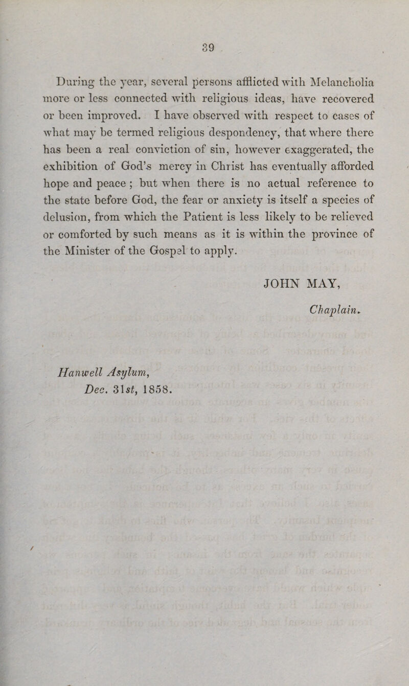 During the year, several persons afflicted with Melancholia more or less connected with religious ideas, have recovered or been improved. I have observed with respect to cases of what may be termed religious despondency, that where there has been a real conviction of sin, however exaggerated, the exhibition of God’-s mercy in Christ has eventually afforded hope and peace ; but when there is no actual reference to the state before God, the fear or anxiety is itself a species of delusion, from which the Patient is less likely to be relieved or comforted by such means as it is within the province of the Minister of the Gospel to apply. JOHN MAY, Chaplain. Hanwell Asylum, Dec. 31 st, 1858. /