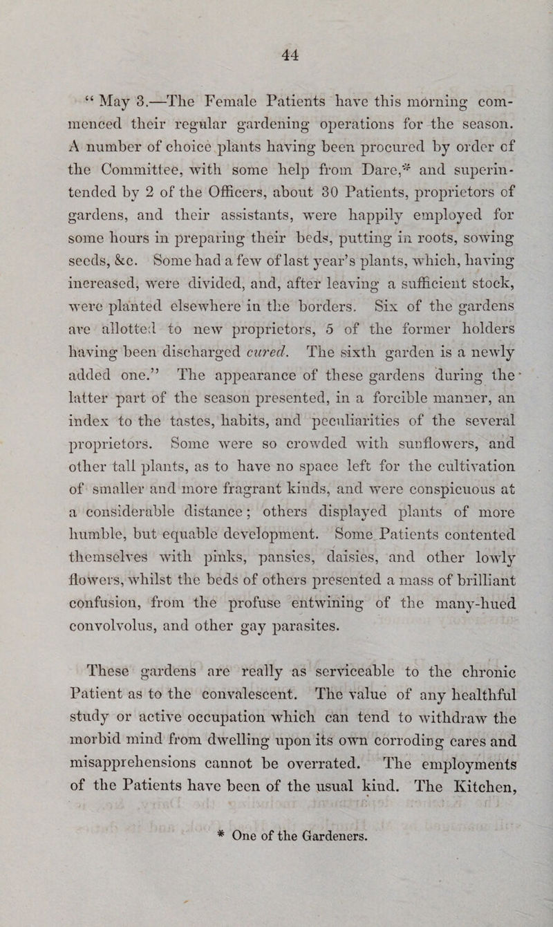 “ May 3.—The Female Patients have this morning com¬ menced their regular gardening operations for the season. A number of choice plants having been procured by order cf the Committee, with some help from Dare,* and superin¬ tended by 2 of the Officers, about 30 Patients, proprietors of gardens, and their assistants, were happily employed for some hours in preparing their beds, putting in roots, sowing seeds, &c. Some had a few of last year’s plants, which, having increased, were divided, and, after leaving a sufficient stock, were planted elsewhere in the borders. Six of the gardens are allotted to new proprietors, 5 of the former holders having been discharged cured. The sixth garden is a newly added one.” The appearance of these gardens during the' latter part of the season presented, in a forcible manner, an index to the tastes, habits, and peculiarities of the several proprietors. Some were so crowded with sunflowers, and other tall plants, as to have no space left for the cultivation of smaller and more fragrant kinds, and were conspicuous at a considerable distance; others displayed plants of more humble, but equable development. Some Patients contented themselves with pinks, pansies, daisies, and other lowly flowers, whilst the beds of others presented a mass of brilliant confusion, from the profuse entwining of the many-hued convolvolus, and other gay parasites. These gardens are really as serviceable to the chronic Patient as to the convalescent. The value of any healthful study or active occupation which can tend to withdraw the morbid mind from dwelling upon its own corroding cares and misapprehensions cannot be overrated. The employments of the Patients have been of the usual kind. The Ivitchen, * One of the Gardeners.
