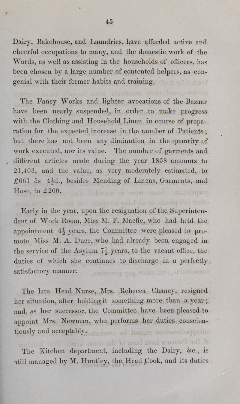 Dairy, Bakehouse, and Laundries, have afforded active and cheerful occupations to many, and the domestic work of the Wards, as well as assisting in the households of officers, has been chosen by a large number of contented helpers, as con¬ genial with their former habits and training. The Fancy Works and lighter avocations of the Bazaar have been nearly suspended, in order to make progress with the Clothing and Household Linen in course of prepa¬ ration for the expected increase in the number of Patients; but there has not been any diminution in the quantity of work executed, nor its value. The number of garments and different articles made during the year 1858 amounts to 21,403, and the value, as very moderately estimated, to £661 5s 4-|d., besides Mending of Linens, Garments, and Hose, to £200. Early in the year, upon the resignation of the Superinten¬ dent of Work Room, Miss M. F. Macfie, who had held the appointment 4j years, the Committee were pleased to pro¬ mote Miss M. A. Duce, who had already been engaged in the service of the Asylum years, to the vacant office, the duties of which she continues to discharge in a peifectly satisfactory manner. The late Head Nurse, Mrs. Rebecca Chaney, resigned her situation, after holding it something more than a year ; and, ^ls her successor, the Committee have been pleased to appoint Mrs. Newman, who performs her duties conscien¬ tiously and acceptably. The Kitchen department, including the Dairy, &c., is still managed by M. Huntley, the Headpook, and its duties