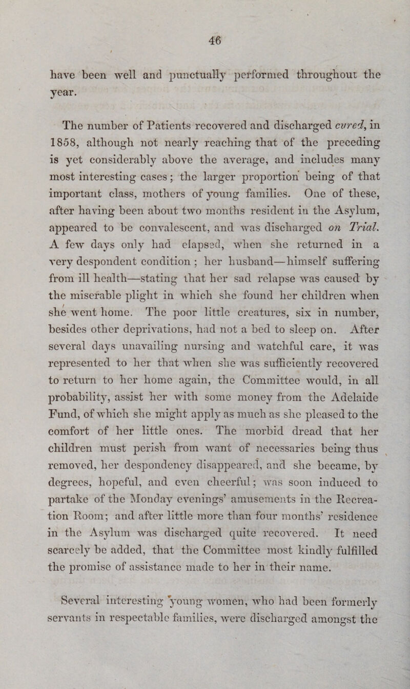 have been well and punctually performed throughout the year. The number of Patients recovered and discharged cured, in 1858, although not nearly reaching that of the preceding is yet considerably above the average, and includes many most interesting cases; the larger proportion being of that important class, mothers of young families. One of these, after having been about two months resident in the Asylum, appeared to be convalescent, and was discharged on Trial. A few days only had elapsed, when she returned in a very despondent condition ; her husband—himself suffering from ill health—stating that her sad relapse was caused by the miserable plight in which she found her children when she went home. The poor little creatures, six in number, besides other deprivations, had not a bed to sleep on. After several days unavailing nursing and watchful care, it was represented to her that when she was sufficiently recovered to return to her home again, the Committee would, in all probability, assist her with some money from the Adelaide Fund, of which she might apply as much as she pleased to the comfort of her little ones. The morbid dread that her children must perish from want of necessaries being thus removed, her despondency disappeared, and she became, by degrees, hopeful, and even cheerful; was soon induced to partake of the Monday evenings’ amusements in the Recrea¬ tion Room; and after little more than four months’ residence in the Asylum was discharged quite recovered. It need scarcely be added, that the Committee most kindly fulfilled the promise of assistance made to her in their name. Several interesting young women, who had been formerly servants in respectable families, were discharged amongst the