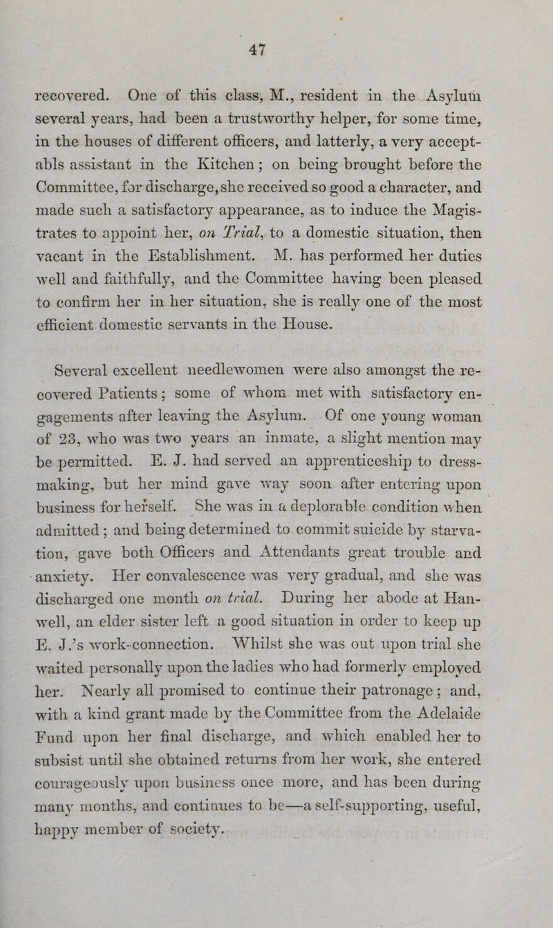 recovered. One of this class, M., resident in the Asylum several years, had been a trustworthy helper, for some time, in the houses of different officers, and latterly, a very accept- abls assistant in the Kitchen; on being brought before the Committee, for discharge, she received so good a character, and made such a satisfactory appearance, as to induce the Magis¬ trates to appoint her, on Trial, to a domestic situation, then vacant in the Establishment. M. has performed her duties well and faithfully, and the Committee having been pleased to confirm her in her situation, she is really one of the most efficient domestic servants in the House. Several excellent needlewomen were also amongst the re¬ covered Patients; some of whom met with satisfactory en¬ gagements after leaving the Asylum. Of one young woman of 23, who was two years an inmate, a slight mention may be permitted. E. J. had served an apprenticeship to dress¬ making, but her mind gave way soon after entering upon business for herself. She was in a deplorable condition when admitted; and being determined to commit suicide by starva¬ tion, gave both Officers and Attendants great trouble and anxiety. Her convalescence was very gradual, and she was discharged one month on trial. During her abode at Han- well, an elder sister left a good situation in order to keep up E. J.’s work-connection. Whilst she was out upon trial she waited personally upon the ladies who had formerly employed her. Nearly all promised to continue their patronage ; and, with a kind grant made by the Committee from the Adelaide Fund upon her final discharge, and which enabled her to subsist until she obtained returns from her work, she entered courageously upon business once more, and has been during many months, and continues to be—a self-supporting, useful, happy member of society.