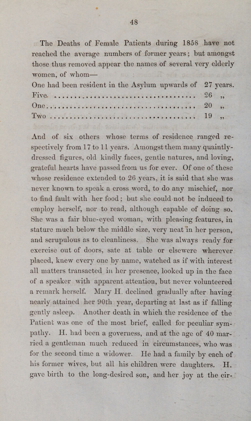 The Deaths of Female Patients during 1858 have not reached the average numbers of former years; but amongst those thus removed appear the names of several very elderly women, of whom— One had been resident in the Asylum upwards of 27 years. Five- . 26 „ One.... 20 „ Two... .. 19 ,, And of six others whose terms of residence ranged re¬ spectively from 17 to 11 years. Amongst them many quaintly- dressed figures, old kindly faces, gentle natures, and loving, grateful hearts have passed from us for ever. Of one of these whose residence extended to 26 years, it is said that she was never known to speak a cross word, to do any mischief, nor to find fault with her food; but she could not be induced to employ herself, nor to read, although capable of doing so. She was a fair blue-eyed woman, with pleasing features, in stature much below the middle size, very neat in her person, and scrupulous as to cleanliness. She was always ready for exercise out of doors, sate at table or elscwere wherever placed, knew every one by name, watched as if with interest all matters transacted in her presence, looked up in the face of a speaker with apparent attention, but never volunteered a remark herself. Mary IT. declined gradually after having nearly attained her 90 th year, departing at last as if falling gently asleep. Another death in which the residence of the Patient was one of the most brief, called for peculiar sym¬ pathy. II. had been a governess, and at the age of 40 mar¬ ried a gentleman much reduced in circumstances, who was for the second time a widower. He had a family by each of his former wives, but all his children were daughters. H. gave birth to the long-desired son, and her joy at the cir-