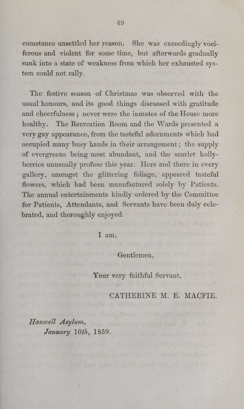 cumstance unsettled her reason. She was exceedingly voci¬ ferous and violent for some time, but afterwards gradually sunk into a state of weakness from which her exhausted sys¬ tem could not rally. The festive season of Christmas was observed with the usual honours, and its good things discussed with gratitude and cheerfulness ; never were the inmates of the House more healthy. The Recreation Room and the Wards presented a very gay appearance, from the tasteful adornments which had occupied many busy hands in their arrangement; the supply of evergreens being most abundant, and the scarlet holly- berries unusually profuse this year. Here and there in every gallery, amongst the glittering foliage, appeared tasteful flowers, which had been manufactured solely by Patients. The annual entertainments kindly ordered by the Committee for Patients, Attendants, and Servants have been duly cele¬ brated, and thoroughly enjoyed. I am, Gentlemen, Your very faithful Servant, CATHERINE M. E. MACFIE. Hanwell Asylum, January 10 th, 1859.