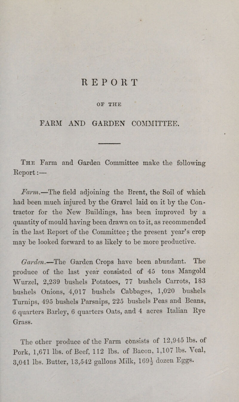 REPORT OF THE FARM AND GARDEN COMMITTEE. The Farm and Garden Committee make tlie following Report:— Farm.—The field adjoining the Brent, the Soil of which had been much injured by the Gravel laid on it by the Con¬ tractor for the New Buildings, has been improved by a quantity of mould having been drawn on to it, as recommended in the last Report of the Committee; the present year’s crop may be looked forward to as likely to be more productive. Garden.—The Garden Crops have been abundant. The produce of the last year consisted of 45 tons Mangold Wurzel, 2,239 bushels Potatoes, 77 bushels Carrots, 183 bushels Onions, 4,017 bushels Cabbages, 1,020 bushels Turnips, 495 bushels Parsnips, 225 bushels Peas and Beans, 6 quarters Barley, 6 quarters Oats, and 4 acres Italian Rye Grass. The other produce of the Farm consists of 12,945 lbs. of Pork, 1,671 lbs. of Beef, 112 lbs. of Bacon, 1,107 lbs. Veal, 3,041 lbs. Butter, 13,542 gallons Milk, 109J dozen Eggs.