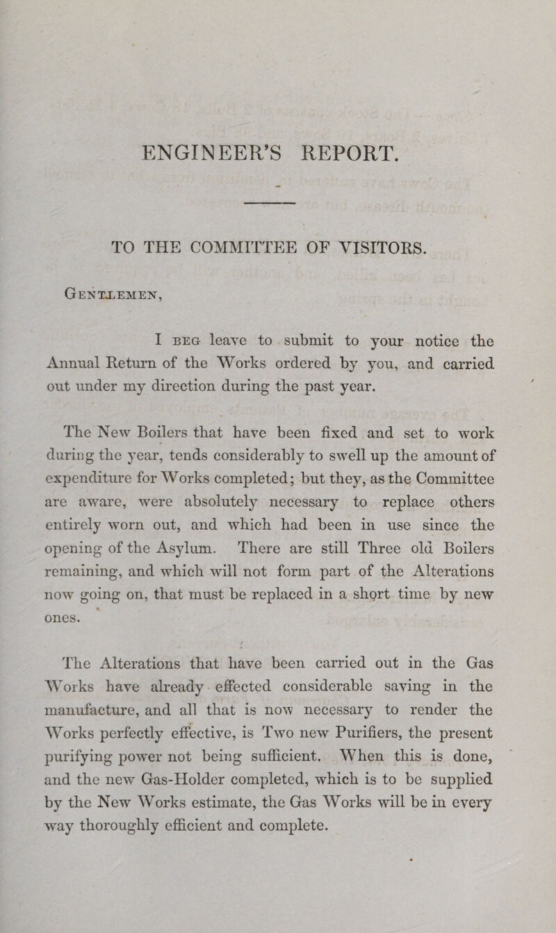 ENGINEER’S REPORT. TO THE COMMITTEE OF VISITORS. GeNTJjEMEN, I beg leave to submit to your notice the Annual Return of the Works ordered by you, and carried out under my direction during the past year. The New Boilers that have been fixed and set to work during the year, tends considerably to swell up the amount of expenditure for Works completed; but they, as the Committee are aware, were absolutely necessary to replace others entirely worn out, and which had been in use since the opening of the Asylum. There are still Three old Boilers remaining, and which will not form part of the Alterations now going on, that must be replaced in a short time by new ones. The Alterations that have been carried out in the Gas Works have already effected considerable saving in the manufacture, and all that is now necessary to render the Works perfectly effective, is Two new Purifiers, the present purifying power not being sufficient. When this is done, and the new Gas-Holder completed, which is to be supplied by the New Works estimate, the Gas Works will be in every way thoroughly efficient and complete.