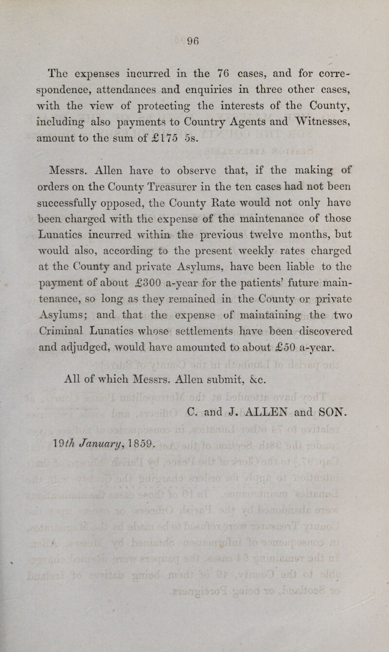 The expenses incurred in the 76 cases, and for corre¬ spondence, attendances and enquiries in three other cases, with the view of protecting the interests of the County, including also payments to Country Agents and Witnesses, amount to the sum of £175 5s. Messrs. Allen have to observe that, if the making of orders on the County Treasurer in the ten cases had not been successfully opposed, the County Rate would not only have been charged with the expense of the maintenance of those Lunatics incurred within the previous twelve months, but would also, according to the present weekly rates charged at the County and private Asylums, have been liable to the payment of about £300 a-year for the patients’ future main¬ tenance, so long as they remained in the County or private Asylums; and that the expense of maintaining the two Criminal Lunatics whose settlements have been discovered and adjudged, would have amounted to about £50 a-year. All of which Messrs. Allen submit, kc. C. and J. ALLEN and SON. 19th January, 1859.