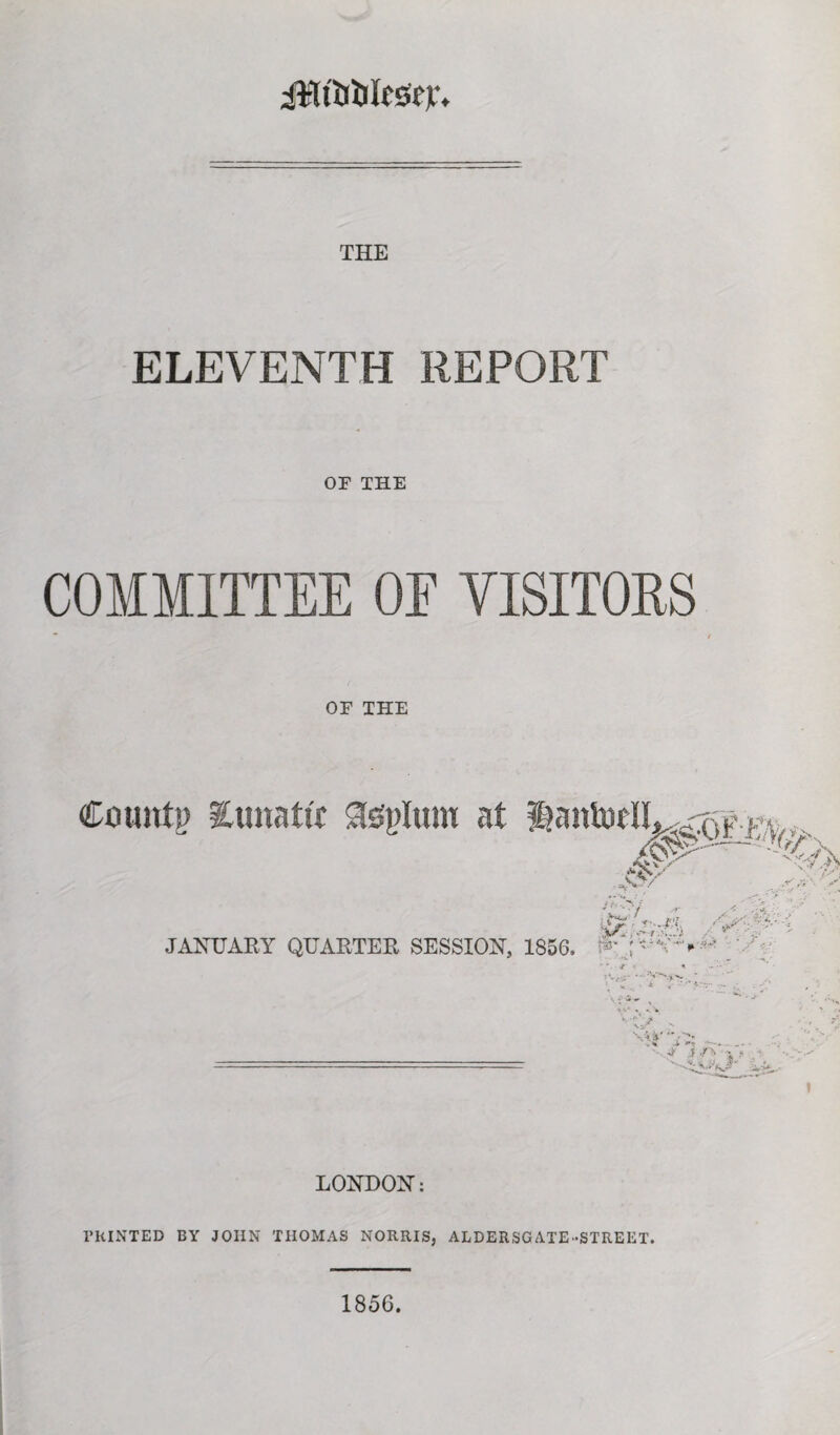 iWt'UtilEsep, THE ELEVENTH REPORT OF THE COMMITTEE OF VISITORS OF THE Couittp Eunatit Steplum at ^aittoElL,^ Jv /£->'/ .r JANUARY QUARTER SESSION, 1856, '\ , *■  • :V*S^L> _ * V- • A'\> LONDON: PRINTED BY JOHN THOMAS NORRIS, ALDERSGATE-STREET. 1856.