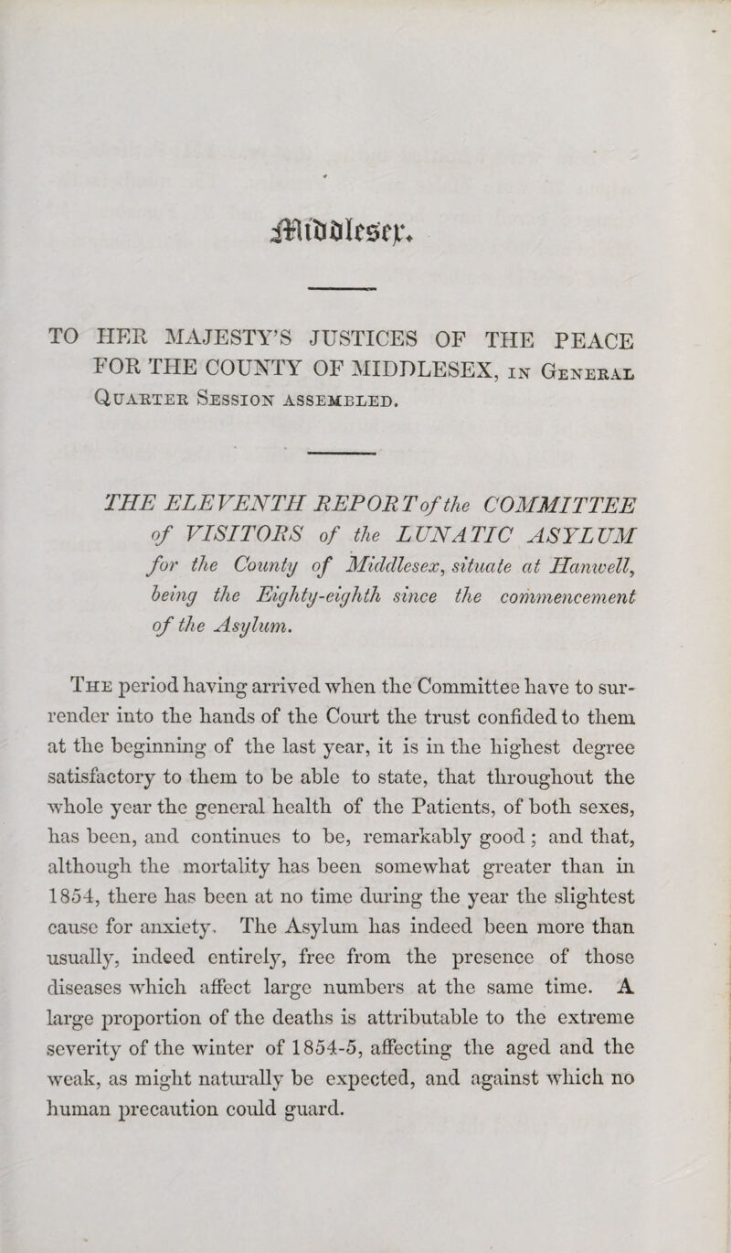 aWiDOlrscv. TO HER MAJESTY’S JUSTICES OF THE PEACE FOR THE COUNTY OF MIDDLESEX, in General Quarter Session assembled. THE ELEVENTH REPORT of the COMMITTEE of VISITORS of the LUNATIC ASYLUM for the County of Middlesex, situate at Hanivell, being the Eighty-eighth since the commencement of the Asylum. The period having arrived when the Committee have to sur¬ render into the hands of the Court the trust confided to them at the beginning of the last year, it is in the highest degree satisfactory to them to be able to state, that throughout the whole year the general health of the Patients, of both sexes, has been, and continues to be, remarkably good; and that, although the mortality has been somewhat greater than in 1854, there has been at no time during the year the slightest cause for anxiety. The Asylum has indeed been more than usually, indeed entirely, free from the presence of those diseases which affect large numbers at the same time. A large proportion of the deaths is attributable to the extreme severity of the winter of 1854-5, affecting the aged and the weak, as might naturally be expected, and against which no human precaution could guard.