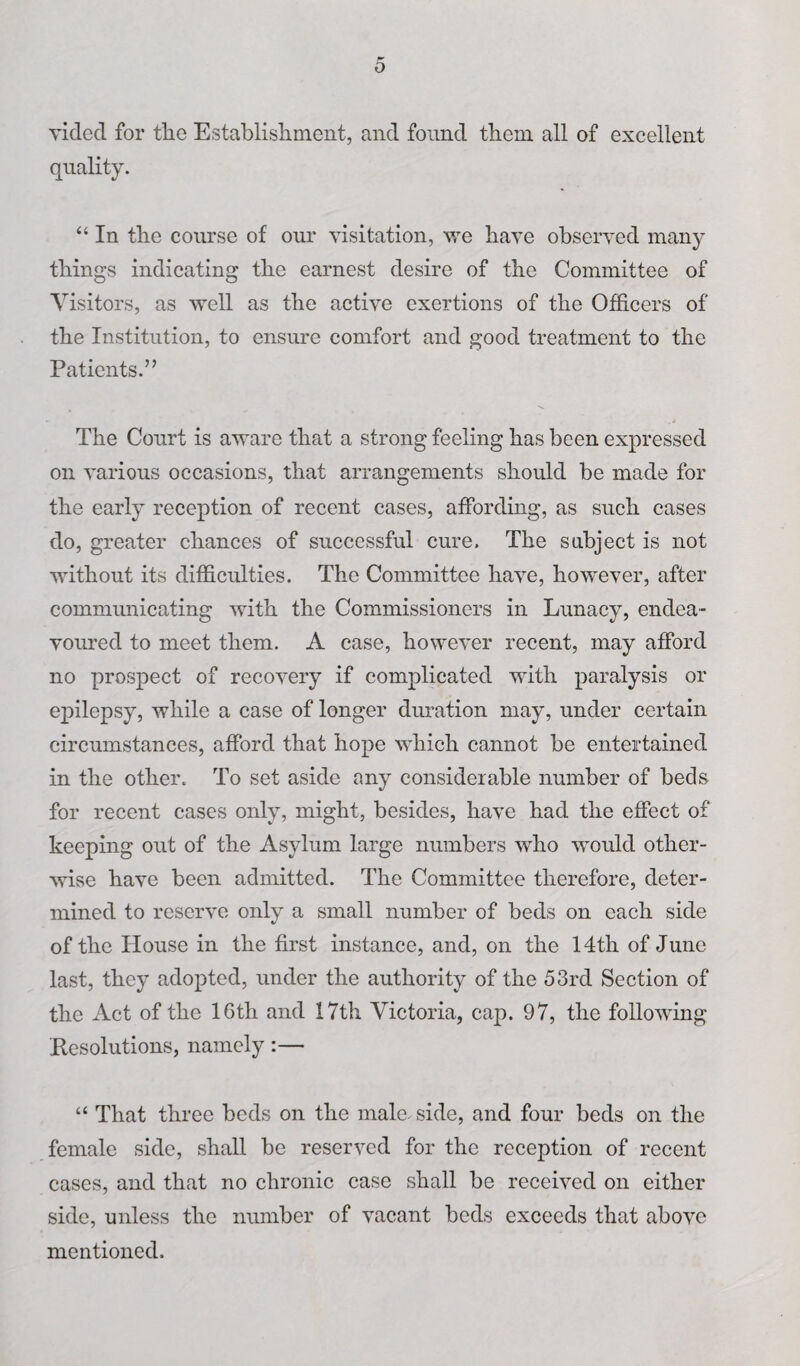 p' 0 yided for the Establishment, and found them all of excellent quality. “ In the course of our visitation, we have observed many things indicating the earnest desire of the Committee of Visitors, as well as the active exertions of the Officers of the Institution, to ensure comfort and good treatment to the Patients.” The Court is aware that a strong feeling has been expressed on various occasions, that arrangements should be made for the early reception of recent cases, affording, as such cases do, greater chances of successful cure. The subject is not without its difficulties. The Committee have, however, after communicating with the Commissioners in Lunacy, endea¬ voured to meet them. A case, however recent, may afford no prospect of recovery if complicated with paralysis or epilepsy, while a case of longer duration may, under certain circumstances, afford that hope which cannot be entertained in the other. To set aside any considerable number of beds for recent cases only, might, besides, have had the effect of keeping out of the Asylum large numbers who would other¬ wise have been admitted. The Committee therefore, deter¬ mined to reserve only a small number of beds on each side of the House in the first instance, and, on the 14th of June last, they adopted, under the authority of the 53rd Section of the Act of the 16th and 17th Victoria, cap. 97, the following Resolutions, namely:— “ That three beds on the male, side, and four beds on the female side, shall be reserved for the reception of recent cases, and that no chronic case shall be received on either side, unless the number of vacant beds exceeds that above mentioned.