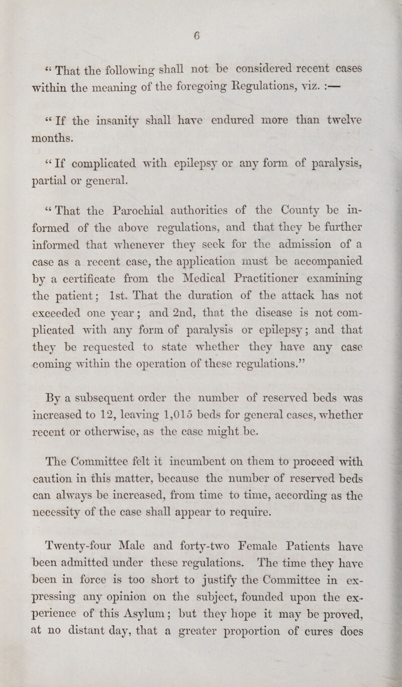 “ That the following shall not be considered recent cases within the meaning of the foregoing Regulations, viz. “ If the insanity shall have endured more than twelve months. “ If complicated with epilepsy or any form of paralysis, partial or general. “ That the Parochial authorities of the County be in¬ formed of the above regulations, and that they be further informed that whenever they seek for the admission of a case as a recent case, the application must be accompanied by a certificate from the Medical Practitioner examining the patient; 1st. That the duration of the attack has not exceeded one year; and 2nd, that the disease is not com¬ plicated with any form of paralysis or epilepsy; and that they be requested to state whether they have any case coming within the operation of these regulations.” By a subsequent order the number of reserved beds was increased to 12, leaving 1,015 beds for general cases, whether recent or otherwise, as the case might be. The Committee felt it incumbent on them to proceed with caution in this matter, because the number of reserved beds can always be increased, from time to time, according as the necessity of the case shall appear to require. Twenty-four Male and forty-two Female Patients have been admitted under these regulations. The time they have been in force is too short to justify the Committee in ex¬ pressing any opinion on the subject, founded upon the ex¬ perience of this Asylum; but they hope it may be proved, at no distant day, that a greater proportion of cures does