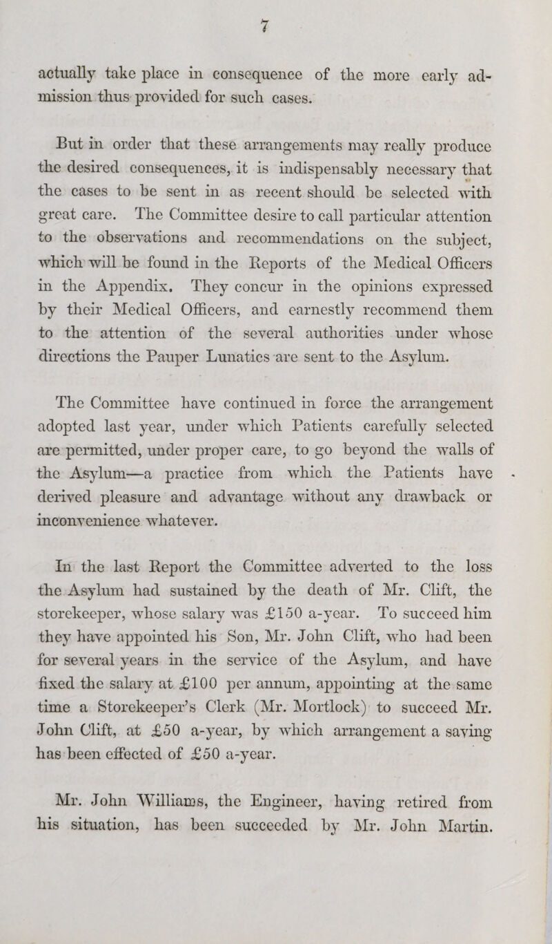 mission thus provided for such cases. But in order that these arrangements may really produce the desired consequences, it is indispensably necessary that the cases to be sent in as recent should be selected with great care. The Committee desire to call particular attention to the observations and recommendations on the subject, which will be found in the Reports of the Medical Officers in the Appendix. They concur in the opinions expressed by their Medical Officers, and earnestly recommend them to the attention of the several authorities under whose directions the Pauper Lunatics are sent to the Asylum. The Committee have continued in force the arrangement adopted last year, under which Patients carefully selected are permitted, under proper care, to go beyond the walls of the Asylum—a practice from which the Patients have derived pleasure and advantage without any drawback or inconvenience whatever. In the last Report the Committee adverted to the loss the Asylum had sustained by the death of Mr. Clift, the storekeeper, whose salary was £150 a-year. To succeed him they have appointed his Son, Mr. John Clift, who had been for several years in the service of the Asylum, and have fixed the salary at £100 per annum, appointing at the same time a Storekeeper’s Clerk (Mr. Mortlock) to succeed Mr. John Clift, at £50 a-year, by which arrangement a saving has been effected of £50 a-year. Mr. John Williams, the Engineer, having retired from his situation, has been succeeded by Mr. John Martin.