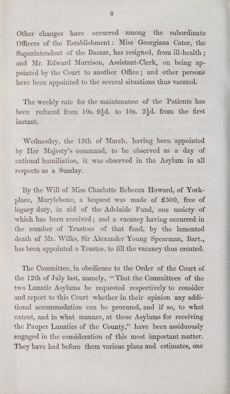 Other changes have occurred among the subordinate Officers of the Establishment: Miss Georgiana Cater, the Superintendent of the Bazaar, has resigned, from ill-health ; and Mr. Edward Morrison, Assistant-Clerk, on being ap¬ pointed by the Court to another Office; and other persons have been appointed to the several situations thus vacated. The weekly rate for the maintenance of the Patients has been reduced from 10s. 9|d. to 10s. 2|d. from the first instant. Wednesday, the 13th of March, having been appointed by Her Majesty’s command, to be observed as a day of national humiliation, it was observed in the Asylum in all respects as a Sunday. By the Will of Miss Charlotte Rebecca Howard, of York- place, Marylebone, a bequest was made of £500, free of legacy duty, in aid of the Adelaide Fund, one moiety of which has been received; and a vacancy having occurred in the number of Trustees of that fund, by the lamented death of Mr. Wilks, Sir Alexander Young Spearman, Bart., has been appointed a Trustee, to fill the vacancy thus created. The Committee, in obedience to the Order of the Court of the 12th of July last, namely, “ That the Committees of the two Lunatic Asylums be requested respectively to consider and report to this Court whether in their opinion any addi¬ tional accommodation can be procured, and if so, to what extent, and in what manner, at those Asylums for receiving the Pauper Lunatics of the County,” have been assiduously engaged in the consideration of this most important matter. They have had before them various plans and estimates, one