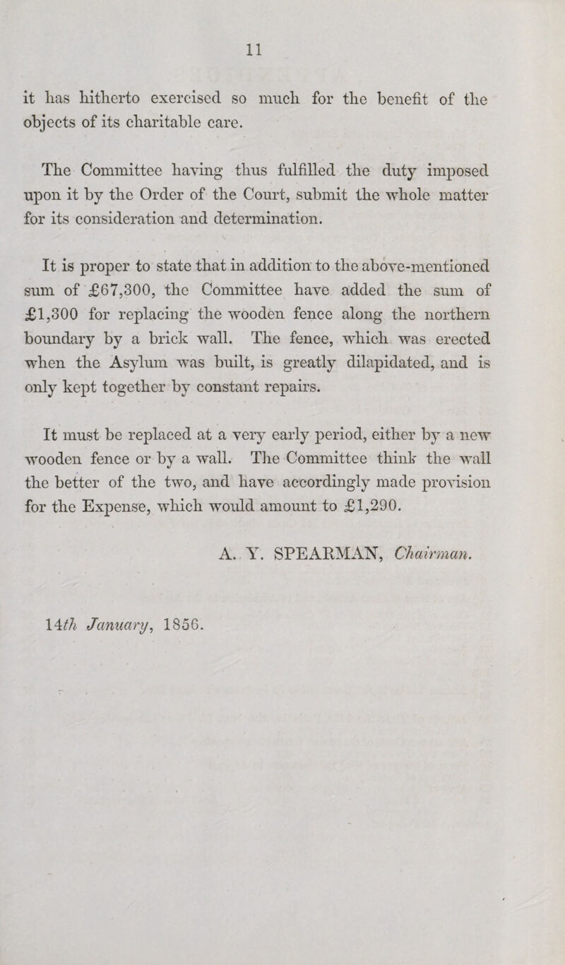 it lias hitherto exercised so much for the benefit of the objects of its charitable care. The Committee having thus fulfilled the duty imposed upon it by the Order of the Court, submit the whole matter for its consideration and determination. It is proper to state that in addition to the above-mentioned sum of £67,300, the Committee have added the sum of £1,300 for replacing the wooden fence along the northern boundary by a brick wall. The fence, which was erected when the Asylum was built, is greatly dilapidated, and is only kept together by constant repairs. It must be replaced at a very early period, either by a new wooden fence or by a wall. The Committee think the wall the better of the two, and have accordingly made provision for the Expense, which would amount to £1,290. A. Y. SPEARMAN, Chairman. Wth January, 1856.