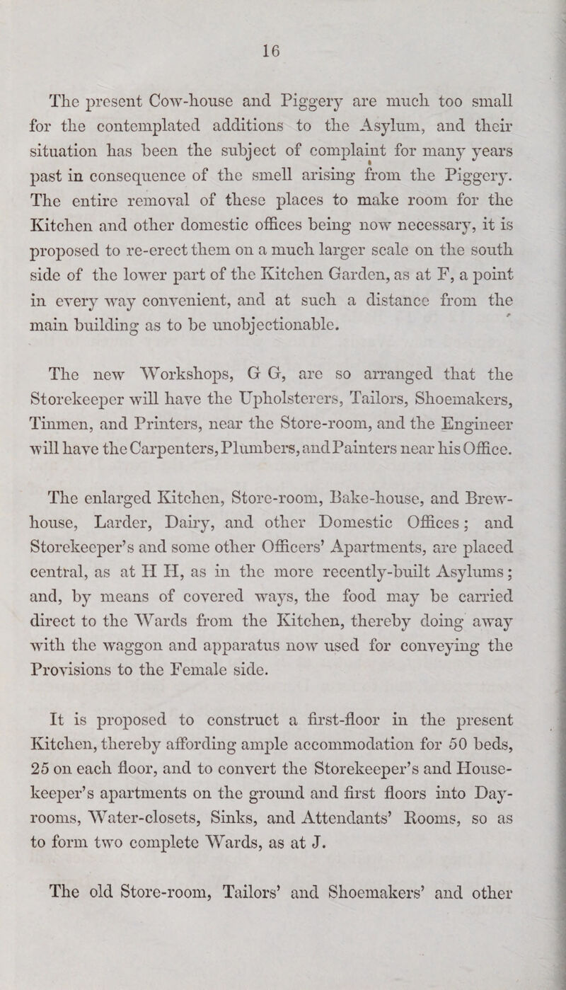 The present Cow-house and Piggery are much too small for the contemplated additions to the Asylum, and their situation has been the subject of complaint for many years past in consequence of the smell arising from the Piggery. The entire removal of these places to make room for the Kitchen and other domestic offices being now necessary, it is proposed to re-erect them on a much larger scale on the south side of the lower part of the Kitchen Garden, as at F, a point in every way convenient, and at such a distance from the main building as to be unobjectionable. The new Workshops, G G, arc so arranged that the Storekeeper will have the Upholsterers, Tailors, Shoemakers, Tinmen, and Printers, near the Store-room, and the Engineer will have the Carpenters, Plumbers, and Painters near his Office. The enlarged Kitchen, Store-room, Bake-house, and Brew- house, Larder, Dairy, and other Domestic Offices; and Storekeeper’s and some other Officers’ Apartments, are placed central, as at H PI, as in the more recently-built Asylums; and, by means of covered Trays, the food may be carried direct to the Wards from the Kitchen, thereby doing away with the waggon and apparatus now used for conveying the Provisions to the Female side. It is proposed to construct a first-floor in the present Kitchen, thereby affording ample accommodation for 50 beds, 25 on each floor, and to convert the Storekeeper’s and House¬ keeper’s apartments on the groirnd and first floors into Day- rooms, Water-closets, Sinks, and Attendants’ Rooms, so as to form two complete Wards, as at J. The old Store-room, Tailors’ and Shoemakers’ and other