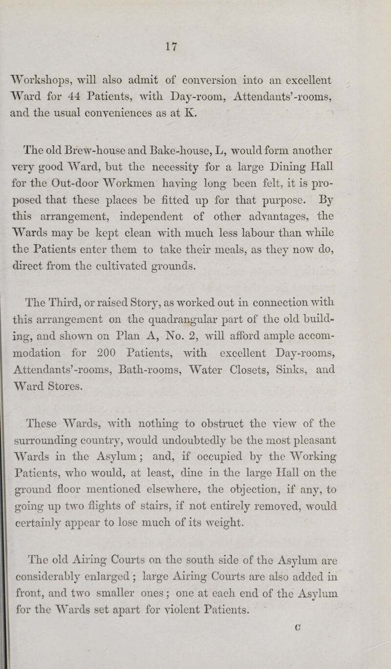 Workshops, will also admit of conversion into an excellent W ard for 44 Patients, with Day-room, Attendants’-rooms, and the usual conveniences as at K. The old Brew-house and Bake-house, L, would form another very good Ward, but the necessity for a large Dining Hall for the Out-door Workmen having long been felt, it is pro¬ posed that these places be fitted up for that purpose. By this arrangement, independent of other advantages, the Wards may be kept clean with much less labour than while the Patients enter them to take their meals, as they now do, direct from the cultivated grounds. The Third, or raised Story, as worked out in connection with this arrangement on the quadrangular part of the old build¬ ing, and shown on Plan A, No. 2, will afford ample accom¬ modation for 200 Patients, with excellent Day-rooms, Attendants’-rooms, Bath-rooms, Water Closets, Sinks, and W ard Stores. These Wards, with nothing to obstruct the view of the surrounding country, would undoubtedly be the most pleasant Wards in the Asylum; and, if occupied by the Working Patients, who would, at least, dine in the large Hall on the ground floor mentioned elsewhere, the objection, if any, to going up two flights of stairs, if not entirely removed, would certainly appear to lose much of its weight. The old Airing Courts on the south side of the Asylum are considerably enlarged ; large Airing Courts are also added in front, and two smaller ones ; one at each end of the Asylum for the Wards set apart for violent Patients. c