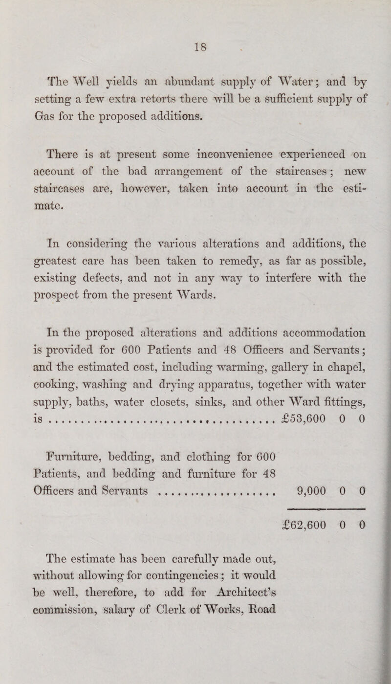 The Well yields an abundant supply of Water; and by setting a few extra retorts there will be a sufficient supply of Gas for the proposed additions. There is at present some inconvenience experienced on account of the bad arrangement of the staircases; new staircases are, however, taken into account in the esti¬ mate. In considering the various alterations and additions, the greatest care has been taken to remedy, as far as possible, existing defects, and not in any way to interfere with the prospect from the present Wards. In the proposed alterations and additions accommodation is provided for 600 Patients and 48 Officers and Servants; and the estimated cost, including warming, gallery in chapel, cooking, washing and drying apparatus, together with water supply, baths, water closets, sinks, and other Ward fittings, is...£53,600 0 0 Furniture, bedding, and clothing for 600 Patients, and bedding and furniture for 48 Officers and Servants . 9,000 0 0 £62,600 0 0 The estimate has been carefully made out, without allowing for contingencies ; it would be well, therefore, to add for Architect’s commission, salary of Clerk of Works, Hoad