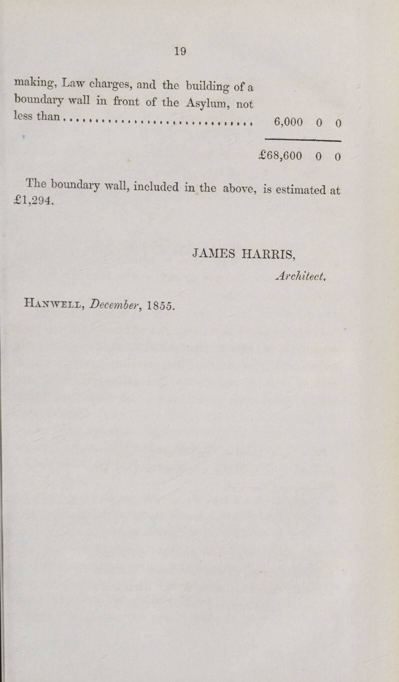 making, Law charges, and the building of a boundary wall in front of the Asylum, not less than. 6,000 0 0 £68,600 0 0 I lie boundary wall, included in the above, is estimated at £1,294. JAMES HARRIS, Architect, Harwell, December, 1855.