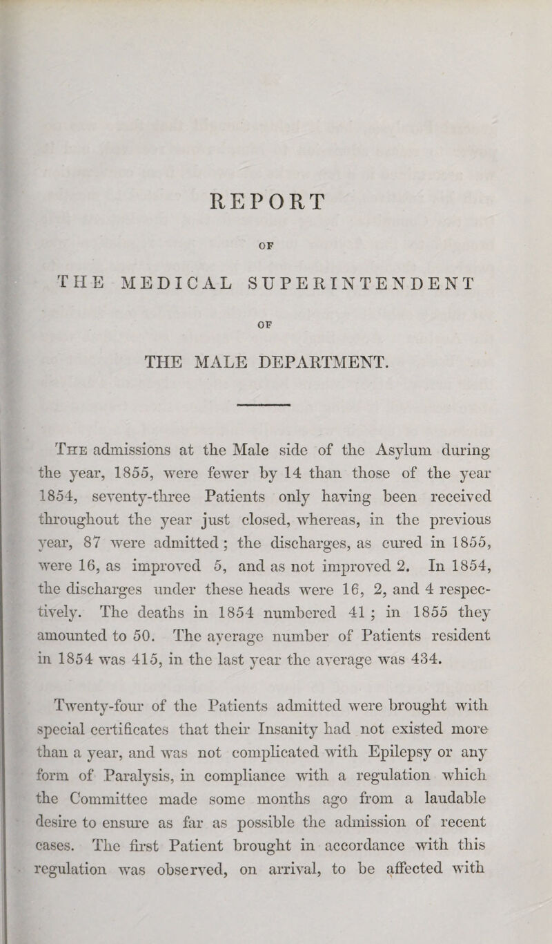 REPORT OF THE MEDICAL SUPERINTENDENT OF THE MALE DEPARTMENT. The admissions at tlie Male side of the Asylum during the year, 1855, were fewer by 14 than those of the year 1854, seventy-three Patients only having been received throughout the year just closed, whereas, in the previous year, 87 were admitted; the discharges, as cured in 1855, were 16, as improved 5, and as not improved 2. In 1854, the discharges under these heads were 16, 2, and 4 respec¬ tively. The deaths in 1854 numbered 41 ; in 1855 they amounted to 50. The average number of Patients resident • o in 1854 was 415, in the last year the average was 434. Twenty-four of the Patients admitted were brought with special certificates that their Insanity had not existed more than a year, and was not complicated with Epilepsy or any form of Paralysis, in compliance with a regulation which the Committee made some months ago from a laudable desire to ensure as far as possible the admission of recent cases. The first Patient brought in accordance with this regulation wras observed, on arrival, to be affected with