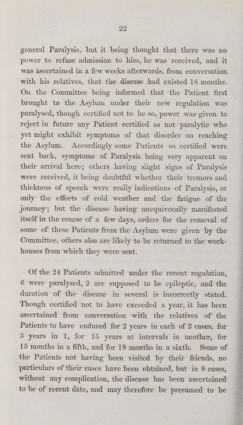 general Paralysis, but it being thought that there was no power to refuse admission to him, he was received, and it was ascertained in a few weeks afterwards, from conversation with his relatives, that the disease had existed 18 months. On the Committee being informed that the Patient first brought to the Asylum under their new regulation was paralysed, though certified not to be so, power was given to reject in future any Patient certified as not paralytic who yet might exhibit symptoms of that disorder on reaching the Asylum. Accordingly some Patients so certified were sent back, symptoms of Paralysis being very apparent on their arrival here; others having slight signs of Paralysis were received, it being doubtful whether their tremors and thickness of speech were really indications of Paralysis, or only the effects of cold weather and the fatigue of the journey; but the disease having unequivocally manifested itself in the course of a few days, orders for the removal of some of these Patients from the Asylum were given by the Committee, others also are likely to be returned to the work- houses from which thev were sent. Of the 24 Patients admitted under the recent regulation, 6 were paralysed, 2 are supposed to be epileptic, and the duration of the disease in several is incorrectly stated. Though certified not to have exceeded a year, it has been ascertained from conversation with the relatives of the Patients to have endured for 2 years in each of 2 cases, for 3 years in 1, for 15 years at intervals in another, for 15 months in a fifth, and for 18 months in a sixth. Some of the Patients not having been visited by their friends, no particulars of their cases have been obtained, but in 8 cases, without any complication, the disease has been ascertained to be of recent date, and may therefore be presumed to be