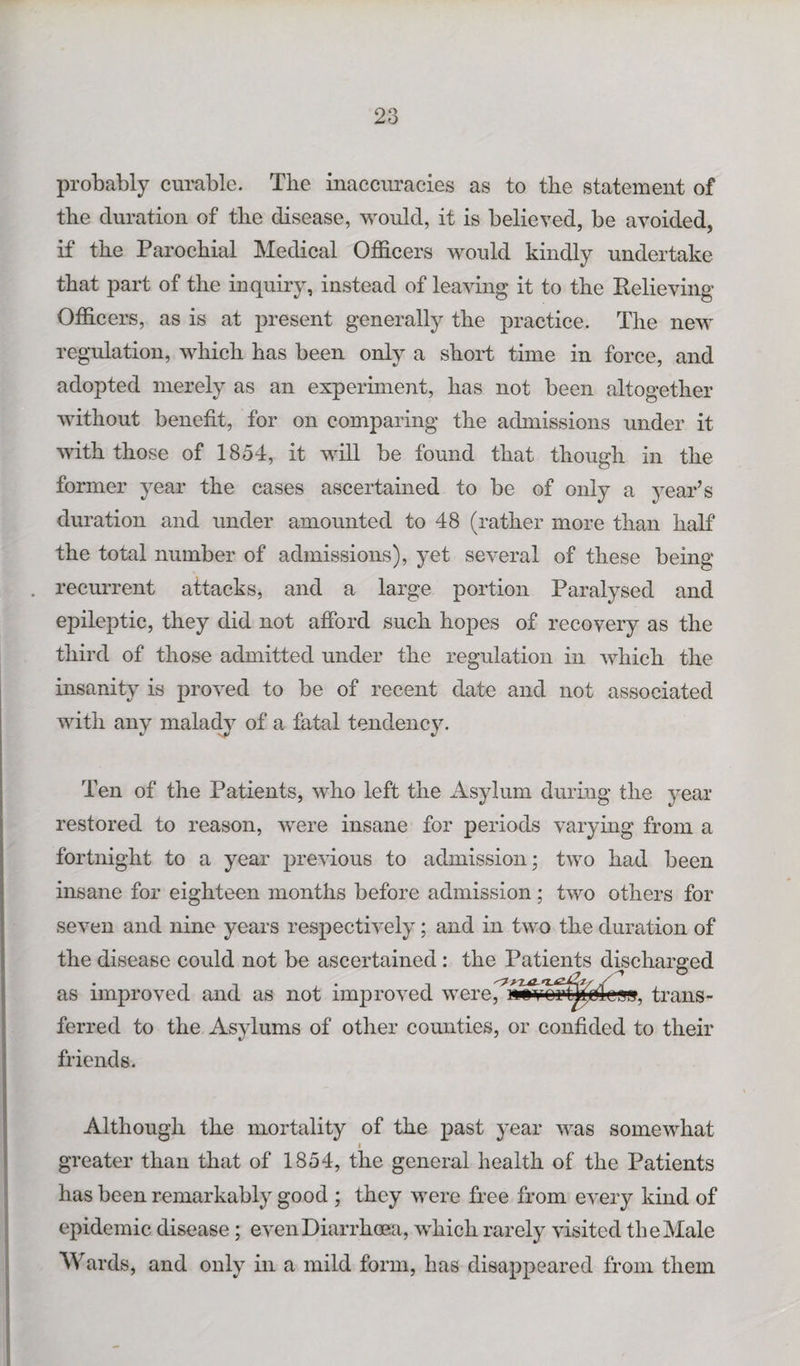 probably curable. The inaccuracies as to the statement of the duration of the disease, would, it is believed, be avoided, if the Parochial Medical Officers would kindly undertake that part of the inquiry, instead of leaving it to the Relieving Officers, as is at present generally the practice. The new regulation, which has been only a short time in force, and adopted merely as an experiment, has not been altogether without benefit, for on comparing the admissions under it with those of 1854, it will be found that though in the former year the cases ascertained to be of only a year’s duration and under amounted to 48 (rather more than half the total number of admissions), yet several of these being recurrent attacks, and a large portion Paralysed and epileptic, they did not afford such hopes of recovery as the third of those admitted under the regulation in which the insanity is proved to be of recent date and not associated with any malady of a fatal tendency. Ten of the Patients, who left the Asylum during the year restored to reason, were insane for periods varying from a fortnight to a year previous to admission; two had been insane for eighteen months before admission; two others for seven and nine years respectively ; and in two the duration of the disease could not be ascertained: the Patients discharged as improved and as not improved were^^^mrt^jcdcsg, trans¬ ferred to the Asylums of other counties, or confided to their friends. Although the mortality of the past year was somewhat greater than that of 1854, the general health of the Patients has been remarkably good ; they were free from every kind of epidemic disease; even Diarrhoea, which rarely visited the Male Wards, and only in a mild form, has disappeared from them