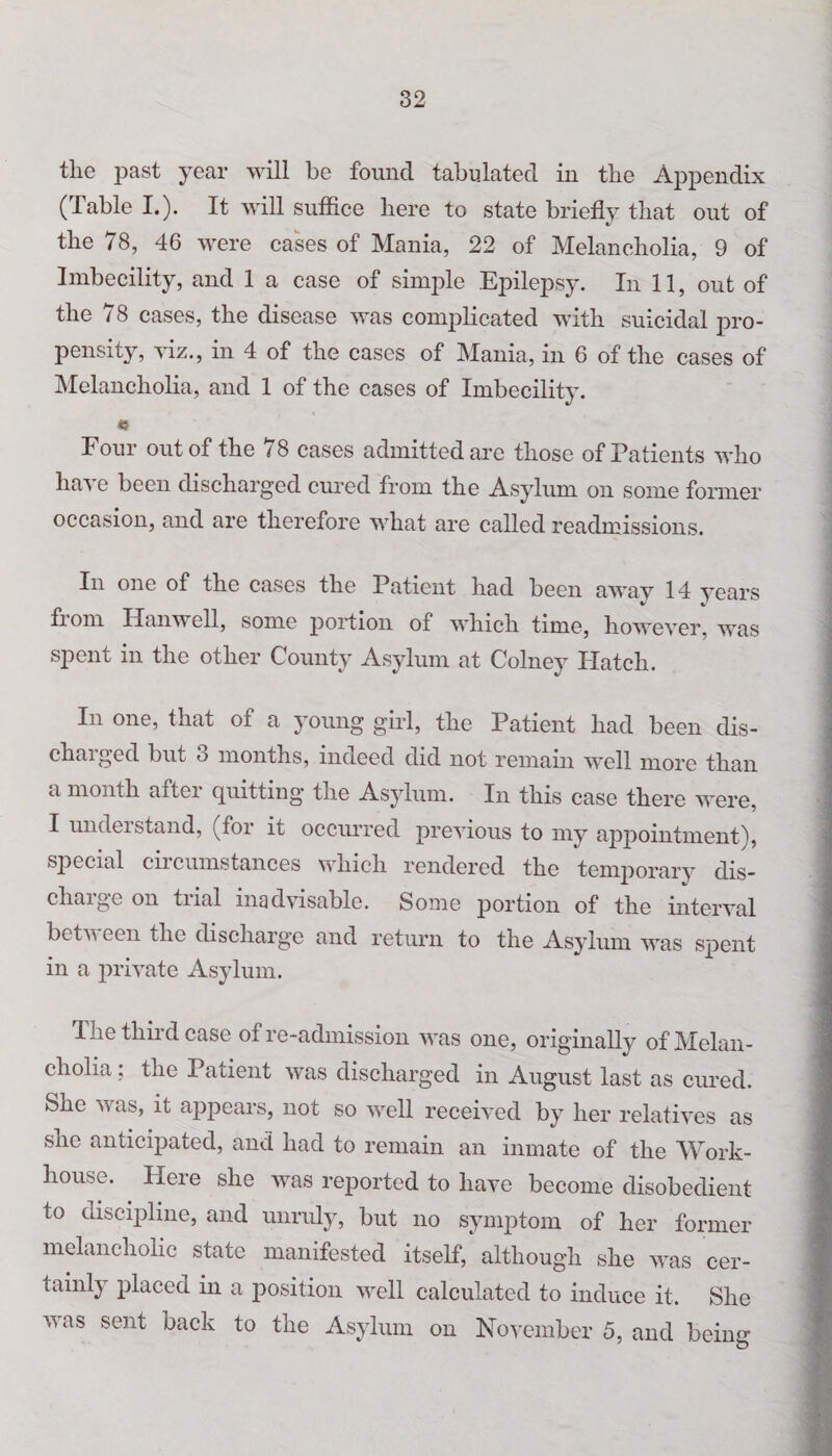 the past year will be found tabulated in the Appendix (Table I.). It will suffice here to state briefly that out of the 78, 46 were cases of Mania, 22 of Melancholia, 9 of Imbecility, and 1 a case of simple Epilepsy. In 11, out of the 78 cases, the disease was complicated with suicidal pro¬ pensity, viz., in 4 of the cases of Mania, in 6 of the cases of Melancholia, and 1 of the cases of Imbecilit}\ « Four out of the 78 cases admitted are those of Patients who have been discharged cured from the Asylum on some former occasion, and are therefore what are called readmissions. In one of the cases the Patient had been away 14 years fiom Han well, some portion of which time, however, was spent in the other County Asylum at Colney Hatch. In one, that of a young girl, the Patient had been dis¬ charged but 3 months, indeed did not remain well more than a month after quitting the Asylum. In this case there were, I undeistand, (foi it occurred previous to my appointment), special circumstances which rendered the temporary dis¬ charge on trial inadvisable. Some portion of the interval botv een the discharge and return to the Asylum was spent in a private Asylum. The third case of re-admission was one, originally of Melan¬ cholia : the Patient was discharged in August last as cured. She was, it appears, not so well received by her relatives as she anticipated, and had to remain an inmate of the Work- house. Here she was reported to have become disobedient to discipline, and unruly, but no symptom of her former melancholic state manifested itself, although she was cer¬ tainly placed in a position well calculated to induce it. She was sent back to the Asylum on November 5, and being